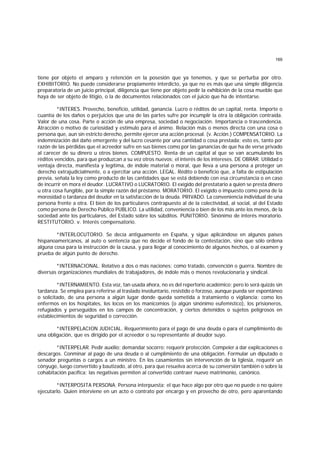 169
tiene por objeto el amparo y retención en la posesión que ya tenemos, y que se perturba por otro.
EXHIBITORIO. No puede considerarse propiamente interdicto, ya que no es más que una simple diligencia
preparatoria de un juicio principal, diligencia que tiene por objeto pedir la exhibición de la cosa mueble que
haya de ser objeto de litigio, o la de documentos relacionados con el juicio que ha de intentarse.
*INTERES. Provecho, beneficio, utilidad, ganancia. Lucro o réditos de un capital, renta. Importe o
cuantía de los daños o perjuicios que una de las partes sufre por incumplir la otra la obligación contraída.
Valor de una cosa. Parte o acción de una empresa, sociedad o negociación. Importancia o trascendencia.
Atracción o motivo de curiosidad y estímulo para el ánimo. Relación más o menos directa con una cosa o
persona que, aun sin estricto derecho, permite ejercer una acción procesal. (v. Acción.) COMPENSATORIO. La
indemnización del daño emergente y del lucro cesante por una cantidad o cosa prestada; esto es, tanto por
razón de las pérdidas que el acreedor sufre en sus bienes como por las ganancias de que ha de verse privado
al carecer de su dinero u otros bienes. COMPUESTO. Renta de un capital al que se van acumulando los
réditos vencidos, para que produzcan a su vez otros nuevos; el interés de los intereses. DE OBRAR. Utilidad o
ventaja directa, manifiesta y legítima, de índole material o moral, que lleva a una persona a proteger un
derecho extrajudicialmente, o a ejercitar una acción. LEGAL. Rédito o beneficio que, a falta de estipulación
previa, señala la ley como producto de las cantidades que se está debiendo con esa circunstancia o en caso
de incurrir en mora el deudor. LUCRATIVO o LUCRATORIO. El exigido del prestatario a quien se presta dinero
u otra cosa fungible, por la simple razón del préstamo. MORATORIO. El exigido o impuesto como pena de la
morosidad o tardanza del deudor en la satisfacción de la deuda. PRIVADO. La conveniencia individual de una
persona frente a otra. El bien de los particulares contrapuesto al de la colectividad, al social, al del Estado
como persona de Derecho Público PUBLICO. La utilidad, conveniencia o bien de los más ante los menos, de la
sociedad ante los particulares, del Estado sobre los súbditos. PUNITORIO. Sinónimo de interés moratorio.
RESTITUTORIO. v. Interés compensatorio.
*INTERLOCUTORIO. Se decía antiguamente en España, y sigue aplicándose en algunos países
hispanoamericanos, al auto o sentencia que no decide el fondo de la contestación, sino que sólo ordena
alguna cosa para la instrucción de la causa, y para llegar al conocimiento de algunos hechos, o al examen y
prueba de algún punto de derecho.
*INTERNACIONAL. Relativo a dos o más naciones; como tratado, convención o guerra. Nombre de
diversas organizaciones mundiales de trabajadores, de índole más o menos revolucionaria y sindical.
*INTERNAMIENTO. Esta voz, tan usada ahora, no es del repertorio académico; pero lo será quizás sin
tardanza. Se emplea para referirse al traslado involuntario, resistido o forzoso, aunque pueda ser espontáneo
o solicitado, de una persona a algún lugar donde queda sometida a tratamiento o vigilancia; como los
enfermos en los hospitales, los locos en los manicomios (o algún sinónimo eufemístico), los prisioneros,
refugiados y perseguidos en los campos de concentración, y ciertos detenidos o sujetos peligrosos en
establecimientos de seguridad o corrección.
*INTERPELACION JUDICIAL. Requerimiento para el pago de una deuda o para el cumplimiento de
una obligación, que es dirigido por el acreedor o su representante al deudor suyo.
*INTERPELAR. Pedir auxilio; demandar socorro; requerir protección. Compeler a dar explicaciones o
descargos. Conminar al pago de una deuda o al cumplimiento de una obligación. Formular un diputado o
senador preguntas o cargos a un ministro. En los casamientos sin intervención de la Iglesia, requerir un
cónyuge, luego convertido y bautizado, al otro, para que resuelva acerca de su conversión también o sobre la
cohabitación pacífica; las negativas permiten al convertido contraer nuevo matrimonio, canónico.
*INTERPOSITA PERSONA. Persona interpuesta; el que hace algo por otro que no puede o no quiere
ejecutarlo. Quien interviene en un acto o contrato por encargo y en provecho de otro, pero aparentando
 