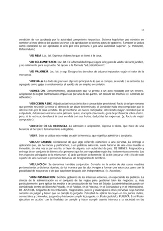 17
condición de ser aprobada por la autoridad competente respectiva. Sistema legislativo que consiste en
someter al voto directo del pueblo las leyes o la aprobación de ciertos actos de gobierno. También se utiliza
como condición de ser aprobado el acto por otra persona o por una autoridad superior. (v. Plebiscito,
Referéndum.)
*AD REM. Loc. lat. Expresa el derecho que se tiene a la cosa.
*AD SOLEMNITATEM. Loc. lat. Es la formalidad impuesta por la ley para la validez del acto jurídico,
y no solamente para su prueba. Se opone a la fórmula "ad probationem".
*AD VALOREM. Loc. lat. y esp. Designa los derechos de aduana impuestos según el valor de la
mercancía.
*ADEHALA. Lo dado de gracia en el precio principal de lo que se compre, se vende o se arrienda. Lo
agregado como gajes o emolumentos al sueldo de un empleo o comisión.
*ADHESION. Consentimiento, colaboración que se presta a un acto realizado por un tercero.
Aceptación de reglas contractuales impuestas por una de las partes, sin discutir las mismas. (v. Contrato de
adhesión.)
*ADICCION A DIE. Adjudicación hasta cierto día o con carácter provisional. Pacto de origen romano
que permite rescindir la venta si, dentro de un plazo determinado, el vendedor halla otro comprador que le
ofrezca más por la cosa vendida. De presentarse un nuevo comprador, ofreciendo mayor cantidad que la
estipulada, deberá comunicarse así al primero, quien, si acepta el aumento, goza de preferencia sobre el otro;
pero, si lo rechaza, devolverá la cosa vendida con sus frutos, deducidas las expensas. (v. Pacto de mejor
comprador.)
*ADICION DE LA HERENCIA. La admisión o aceptación, expresa o tácita, que hace de una
herencia el heredero testamentario o ilegítimo.
*ADIR. Sólo se utiliza este verbo en adir la herencia, que significa admitirla o aceptarla.
*ADJUDICACION. Declaración de que algo concreto pertenece a una persona. La entrega o
aplicación que, en herencias y particiones, o en públicas subastas, suele hacerse de una cosa mueble o
inmueble, de viva voz o por escrito, a favor de alguno, con autoridad de juez. DE BIENES. Asignación y
entrega de un conjunto de bienes a las personas que les corresponden según ley, testamento o convenio. Las
tres especies principales de la misma son: a) la de partición de herencia; b) la del concurso civil; c) la de todo
o parte de una sucesión a personas llamadas sin designación de nombres.
*ADJUNCION. Se denomina también conjunción. Consiste en la unión de dos cosas muebles
pertenecientes a distintos dueños, de tal manera que las dos vengan a formar una sola cosa; pero con la
posibilidad de separarlas o de que subsistan después con independencia. (v. Accesión.)
*ADMINISTRACION. Gestión, gobierno de los intereses o bienes, en especial de los públicos. La
ciencia de la administración es el conjunto de las reglas para gestionar bien los negocios; y, más
particularmente, para aplicar los medios a la consecución de los fines del Estado. La administración puede ser
considerada dentro del Derecho Privado, en el Público, en el Procesal, en el Eclesiástico y en el Internacional.
DE JUSTICIA. Conjunto de los tribunales, magistrados, jueces y cualesquiera otras personas cuya función
consiste en juzgar y hacer que se cumpla lo juzgado. Potestad de aplicar las leyes en los juicios civiles,
comerciales y criminales, juzgando y haciendo cumplir lo juzgado. (v. Poder judicial.). PUBLICA. Es el Poder
ejecutivo en acción, con la finalidad de cumplir y hacer cumplir cuanto interesa a la sociedad en las
 