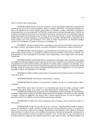 170
obrar en nombre y por cuenta propia.
*INTERPRETACION. Acción o efecto de interpretar; esto es, declaración, explicación o aclaración del
sentido de una cosa o de un texto incompleto, obscuro o dudoso. LAS LEYES. La aclaración fundada de la
letra y del espíritu de las normas legales, para conocer su verdadero sentido y determinar su alcance o
eficacia general o en un caso particular. AUTENTICA. La que emana o procede del propio autor. LOGICA. No
se limita a la inteligencia de un texto en su apariencia más natural, sino que recurre a su aplicación armónica
dentro del precepto, de la institución a que se refiera, de la ley de que se trate e, incluso, del ordenamiento
jurídico general y tradición legislativa o consuetudinaria de un pueblo. RESTRICTIVA. La aplicación de la
norma jurídica a los casos que menciona o a los cuales se refiere expresamente. Se denomina también
estricta, y se contrapone a la amplia o extensiva, a la analogía (v.).
*INTERPRETE. Persona versada en dos o más idiomas y que sirve de intermediaria entre otras que,
por hablar y conocer sólo lenguas distintas, no pueden entenderse. Interpretador, exégeta del Derecho.
*INTERROGATORIO. Serie de preguntas, que generalmente se formulan por escrito. El Interrogatorio
de los testigos tiende a probar o a averiguar la verdad o certeza de los hechos. En las causas criminales, si el
procedimiento es oral, las preguntas se formulan, tanto al procesado y a los testigos como a los peritos,
verbalmente.
*INTERRUPCION DE LA PRESCRIPCION. En la adquisitiva o usucapión, todo acto jurídico que impide
el cumplimiento del plazo legal para que la posesión de una cosa o el ejercicio de un derecho se transforme
en propiedad. En la prescripción extintiva, prescripción en sentido estricto, cualquier acto del titular, de su
legítimo representante o de otra persona en beneficio de aquél que revela la voluntad y la facultad del dueño
de seguir siendo tal, y dejar así sin efecto el temporal abandono (forzoso o negligente), el no uso o ejercicio
que podía conducir a la caducidad de los derechos.
*INTERVALO LUCIDO o CLARO. Lapso durante el cual quien carece de juicio recobra transitoriamente
el uso de la razón.
*INTERVENCIONISMO. Intervención como principio, o abusiva.
*INTERVENCIONISTA. Atinente a la intervención. Partidario de ella en el sentido político, bélico,
económico.
*INTESTADO. Quien muere sin testar o con testamento que carece de validez o eficacia. Caudal
hereditario del cual no existe, no se conoce o no rigen disposiciones testamentarias. (v. Abintestato.)
*INTIMACION. Notificación o declaración de un mandamiento u orden que deben ser especialmente
cumplidos. Requerimiento vigoroso. DE PAGO. Requerimiento formal dirigido a un deudor para que satisfaga
su deuda o cumpla su obligación, con anuncio más o menos expreso de que, en caso de negativa, se
procederá contra él sin dilación, y por los trámites que las leyes autorizan.
*INTIMATORIO. Se aplica a las cartas, despachos o letras con que se intima un derecho u orden. (v.
Intimación.)
*INTIMIDACION. El Cód. Civ. esp. dice en su art. 1.267 que: "Hay intimidación cuando se inspira a
uno de los contratantes el temor racional y fundado de sufrir un mal inminente y grave en su persona o
bienes, o en la persona o bienes de su cónyuge, ascendientes o descendientes. Para calificar la intimación
debe atenderse a la edad, al sexo y a la condición de la persona. El temor de desagradar a las personas a
quienes se debe sumisión y respeto no anulará el contrato". El art. 937 del Cód. Civ. arg. concuerda con el
precepto transcrito y exige que sean injustas amenazas las que causen el temor, que abarca también a la
 