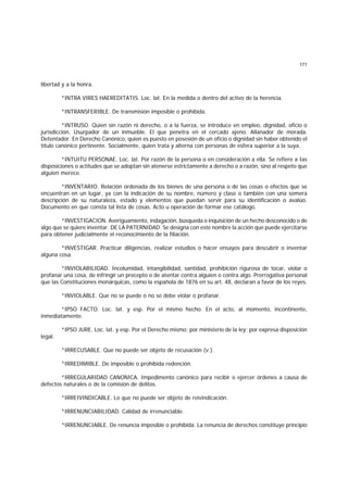 171
libertad y a la honra.
*INTRA VIRES HAEREDITATIS. Loc. lat. En la medida o dentro del activo de la herencia.
*INTRANSFERIBLE. De transmisión imposible o prohibida.
*INTRUSO. Quien sin razón ni derecho, o a la fuerza, se introduce en empleo, dignidad, oficio o
jurisdicción. Usurpador de un inmueble. El que penetra en el cercado ajeno. Allanador de morada.
Detentador. En Derecho Canónico, quien es puesto en posesión de un oficio o dignidad sin haber obtenido el
título canónico pertinente. Socialmente, quien trata y alterna con personas de esfera superior a la suya.
*INTUITU PERSONAE. Loc. lat. Por razón de la persona o en consideración a ella. Se refiere a Ias
disposiciones o actitudes que se adoptan sin atenerse estrictamente a derecho o a razón, sino al respeto que
alguien merece.
*INVENTARIO. Relación ordenada de los bienes de una persona o de las cosas o efectos que se
encuentran en un lugar, ya con la indicación de su nombre, número y clase o también con una somera
descripción de su naturaleza, estado y elementos que puedan servir para su identificación o avalúo.
Documento en que consta tal lista de cosas. Acto u operación de formar ese catálogo.
*INVESTIGACION. Averiguamiento, indagación, búsqueda o inquisición de un hecho desconocido o de
algo que se quiere inventar. DE LA PATERNIDAD. Se designa con este nombre la acción que puede ejercitarse
para obtener judicialmente el reconocimiento de la filiación.
*INVESTIGAR. Practicar diligencias, realizar estudios o hacer ensayos para descubrir o inventar
alguna cosa.
*INVIOLABILIDAD. Incolumidad, intangibilidad, santidad, prohibición rigurosa de tocar, violar o
profanar una cosa, de infringir un precepto o de atentar contra alguien o contra algo. Prerrogativa personal
que las Constituciones monárquicas, como la española de 1876 en su art. 48, declaran a favor de los reyes.
*INVIOLABLE. Que no se puede o no se debe violar o profanar.
*IPSO FACTO. Loc. lat. y esp. Por el mismo hecho. En el acto, al momento, incontinente,
inmediatamente.
*IPSO JURE. Loc. lat. y esp. Por el Derecho mismo; por ministerio de la ley; por expresa disposición
legal.
*IRRECUSABLE. Que no puede ser objeto de recusación (v.).
*IRREDIMIBLE. De imposible o prohibida redención.
*IRREGULARIDAD CANONICA. Impedimento canónico para recibir o ejercer órdenes a causa de
defectos naturales o de la comisión de delitos.
*IRREIVINDICABLE. Lo que no puede ser objeto de reivindicación.
*IRRENUNCIABILIDAD. Calidad de irrenunciable.
*IRRENUNCIABLE. De renuncia imposible o prohibida. La renuncia de derechos constituye principio
 