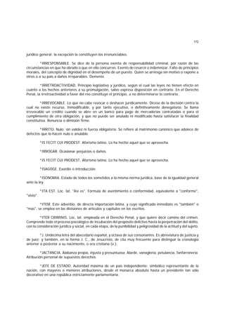 172
jurídico general; la excepción la constituyen los irrenunciables.
*IRRESPONSABLE. Se dice de la persona exenta de responsabilidad criminal, por razón de las
circunstancias en que ha obrado o que en ella concurren. Exento de resarcir o indemnizar. Falto de principios
morales, del concepto de dignidad en el desempeño de un puesto. Quien se arriesga sin motivo o expone a
otros o a su país a daños irreparables. Demente.
*IRRETROACTIVIDAD. Principio legislativo y jurídico, según el cual las leyes no tienen efecto en
cuanto a los hechos anteriores a su promulgación, salvo expresa disposición en contrario. En el Derecho
Penal, la irretroactividad a favor del reo constituye el principio, a no determinarse lo contrario.
*IRREVOCABLE. Lo que no cabe revocar o deshacer jurídicamente. Dícese de la decisión contra la
cual no existe recurso. Inmodificable, y por tanto ejecutivo, o definitivamente denegatorio. Se llama
irrevocable un crédito cuando se abre en un banco para pago de mercaderías contratadas o para el
cumplimiento de otra obligación, y que no puede ser anulado ni modificado hasta satisfacer la finalidad
constitutiva. Renuncia o dimisión firme.
*IRRITO. Nulo; sin validez ni fuerza obligatoria. Se refiere al matrimonio canónico que adolece de
defectos que lo hacen nulo o anulable.
*IS FECIT CUI PRODEST. Aforismo latino. Lo ha hecho aquel que se aprovecha.
*IRROGAR. Ocasionar perjuicios o daños.
*IS FECIT CUI PRODEST. Aforismo latino. Lo ha hecho aquel que se aprovecha.
*ISAGOGE. Exordio o introducción.
*ISONOMIA. Estado de todos los sometidos a la misma norma jurídica, base de la igualdad general
ante la ley.
*ITA EST. Loc. lat. "Así es". Fórmula de asentimiento o conformidad, equivalente a "conforme",
"visto".
*ITEM. Este adverbio, de directa importación latina, y cuyo significado inmediato es "también" o
"más", se emplea en las divisiones de artículos y capítulos en los escritos.
*ITER CRIMINIS. Loc. lat. empleada en el Derecho Penal, y que quiere decir camino del crimen.
Comprende todo el proceso psicológico de incubación del propósito delictivo hasta la perpetración del delito,
con la consideración jurídica y social, en cada etapa, de la punibilidad y peligrosidad de la actitud y del sujeto.
*J. Undécima letra del abecedario español, y octava de sus consonantes. Es abreviatura de justicia y
de juez; y también, en la forma J. C., de Jesucristo, de cita muy frecuente para distinguir la cronología
anterior o posterior a su nacimiento, o era cristiana (v.).
*JACTANCIA. Alabanza propia, injusta y presuntuosa. Alarde, vanagloria, petulancia, fanfarronería.
Atribución personal de supuestos derechos.
*JEFE DE ESTADO. Autoridad máxima de un país independiente; simbólico representante de la
nación, con mayores o menores atribuciones, desde el monarca absoluto hasta un presidente tan sólo
decorativo en una república estrictamente parlamentaria.
 