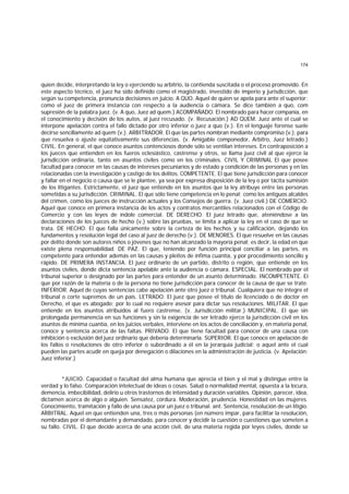 174
quien decide, interpretando la ley o ejerciendo su arbitrio, la contienda suscitada o el proceso promovido. En
este aspecto técnico, el juez ha sido definido como el magistrado, investido de imperio y jurisdicción, que
según su competencia, pronuncia decisiones en juicio. A QUO. Aquel de quien se apela para ante el superior;
como el juez de primera instancia con respecto a la audiencia o cámara. Se dice también a quo, com
supresión de la palabra juez. (v. A quo, Juez ad quem.) ACOMPAÑADO. El nombrado para hacer companía, en
el conocimiento y decisión de los autos, al juez recusado. (v. Recusación.) AD QUEM. Juez ante el cual se
interpone apelación contra el fallo dictado por otro inferior o juez a quo (v.). En el lenguaje forense suele
decirse sencillamente ad quem (v.). ARBITRADOR. El que las partes nombran mediante compromiso (v.). para
que resuelva o ajuste equitativamente sus diferencias. (v. Amigable componedor, Arbitro, Juez letrado.)
CIVIL. En general, el que conoce asuntos contenciosos donde sólo se ventilan intereses. En contraposición a
los jueces que entienden en los fueros eclesiástico, castrense y otros, se llama juez civil al que ejerce la
jurisdicción ordinaria, tanto en asuntos civiles como en los criminales. CIVIL Y CRIMINAL El que posee
facultad para conocer en las causas de intereses pecuniarios y de estado y condición de las personas y en las
relacionadas con la investigación y castigo de los delitos. COMPETENTE. El que tiene jurisdicción para conocer
y fallar en el negocio o causa que se le plantee, ya sea por expresa disposición de la ley o por tácita sumisión
de los litigantes. Estrictamente, el juez que entiende en los asuntos que la ley atribuye entre las personas
sometidas a su jurisdicción. CRIMINAL. El que sólo tiene competencia en lo penal; como los antiguos alcaldes
del crimen, como los jueces de instrucción actuales y los Consejos de guerra. (v. Juez civil.) DE COMERCIO.
Aquel que conoce en primera instancia de los actos y contratos mercantiles relacionados con el Código de
Comercio y con las leyes de índole comercial. DE DERECHO. El juez letrado que, ateniéndose a las
declaraciones de los jueces de hecho (v.) sobre las pruebas, se limita a aplicar la ley en el caso de que se
trata. DE HECHO. El que falla únicamente sobre la certeza de los hechos y su calificación, dejando los
fundamentos y resolución legal del caso al juez de derecho (v.). DE MENORES. El que resuelve en las causas
por delito donde son autores niños o jóvenes que no han alcanzado la mayoría penal; es decir, la edad en que
existe plena responsabilidad. DE PAZ. El que, teniendo por función principal conciliar a las partes, es
competente para entender además en las causas y pleitos de ínfima cuantía, y por procedimiento sencillo y
rápido. DE PRIMERA INSTANCIA. El juez ordinario de un partido, distrito o región, que entiende en los
asuntos civiles, donde dicta sentencia apelable ante la audiencia o cámara. ESPECIAL. El nombrado por el
tribunal superior o designado por las partes para entender de un asunto determinado. INCOMPETENTE. El
que por razón de la materia o de la persona no tiene jurisdicción para conocer de la causa de que se trate.
INFERIOR. Aquel de cuyas sentencias cabe apelación ante otro juez o tribunal. Cualquiera que no integre el
tribunal o corte supremos de un país. LETRADO. El juez que posee el título de licenciado o de doctor en
Derecho, el que es abogado; por lo cual no requiere asesor para dictar sus resoluciones. MILITAR. El que
entiende en los asuntos atribuídos al fuero castrense. (v. Jurisdicción militar.) MUNICIPAL. El que sin
prolongada permanencia en sus funciones y sin la exigencia de ser letrado ejerce la jurisdicción civil en los
asuntos de mínima cuantía, en los juicios verbales, interviene en los actos de conciliación y, en materia penal,
conoce y sentencia acerca de las faltas. PRIVADO. El que tiene facultad para conocer de una causa con
inhibición o exclusión del juez ordinario que debería determinarla. SUPERIOR. El que conoce en apelación de
los fallos o resoluciones de otro inferior o subordinado a él en la jerarquía judicial; o aquel ante el cual
pueden las partes acudir en queja por denegación o dilaciones en la administración de justicia. (v. Apelación;
Juez inferior.)
*JUICIO. Capacidad o facultad del alma humana que aprecia el bien y el mal y distingue entre la
verdad y lo falso. Comparación intelectual de ideas o cosas. Salud o normalidad mental, opuesta a la locura,
demencia, imbecibilidad, delirio u otros trastornos de intensidad y duración variables. Opinión, parecer, idea,
dictamen acerca de algo o alguien. Sensatez, cordura. Moderación, prudencia. Honestidad en las mujeres.
Conocimiento, tramitación y fallo de una causa por un juez o tribunal. ant. Sentencia, resolución de un litigio.
ARBITRAL. Aquel en que entienden una, tres o más personas (en número impar, para facilitar la resolución,
nombradas por el demandante y demandado, para conocer y decidir la cuestión o cuestiones que someten a
su fallo. CIVIL. El que decide acerca de una acción civil, de una materia regida por leyes civiles, donde se
 