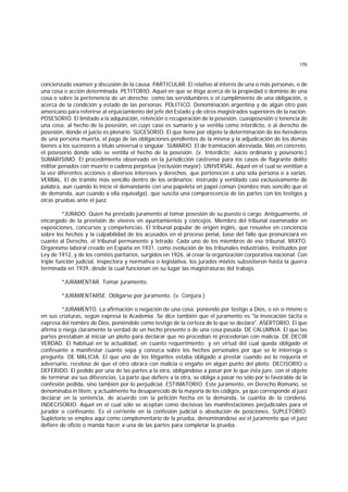 176
concienzudo examen y discusión de la causa. PARTICULAR. El relativo al interés de una o más personas, o de
una cosa o acción determinada. PETITORIO. Aquel en que se litiga acerca de la propiedad o dominio de una
cosa o sobre la pertenencia de un derecho; como las servidumbres o el cumplimiento de una obligación, o
acerca de la condición y estado de las personas. POLITICO. Denominación argentina y de algún otro país
americano para referirse al enjuiciamiento del jefe del Estado y de otros magistrados superiores de la nación.
POSESORIO. El limitado a la adquisición, retención o recuperación de la posesión, cuasiposesión o tenencia de
una cosa; al hecho de la posesión, en cuyo caso es sumario y se ventila como interdicto, o al derecho de
posesión, donde el juicio es plenario. SUCESORIO. El que tiene por objeto la determinación de los herederos
de una persona muerta, el pago de las obligaciones pendientes de la misma y la adjudicación de los demás
bienes a los sucesores a título universal o singular. SUMARIO. El de tramitación abreviada. Más en concreto,
el posesorio donde sólo se ventila el hecho de la posesión. (v. Interdicto; Juicio ordinario y posesorio.)
SUMARISIMO. El procedimiento observado en la jurisdicción castrense para los casos de flagrante delito
militar penados con muerte o cadena perpetua (reclusión mayor). UNIVERSAL. Aquel en el cual se ventilan a
la vez diferentes acciones o diversos intereses y derechos, que pertenecen a una sola persona o a varias.
VERBAL. El de trámite más sencillo dentro de los ordinarios; instruido y ventilado casi exclusivamente de
palabra, aun cuando lo inicie el demandante con una papeleta en papel común (nombre más sencillo que el
de demanda, aun cuando a ella equivalga), que suscita una comparecencia de las partes con los testigos y
otras pruebas ante el juez.
*JURADO. Quien ha prestado juramento al tomar posesión de su puesto o cargo. Antiguamente, el
encargado de la provisión de víveres en ayuntamientos y concejos. Miembro del tribunal examinador en
exposiciones, concursos y competencias. El tribunal popular de origen inglés, que resuelve en conciencia
sobre los hechos y la culpabilidad de los acusados en el proceso penal, base del fallo que pronunciará en
cuanto al Derecho, el tribunal permanente y letrado. Cada uno de los miembros de ese tribunal. MIXTO.
Organismo laboral creado en España en 1931, como evolución de los tribunales industriales, instituidos por
Ley de 1912, y de los comités paritarios, surgidos en 1926, al crear la organización corporativa nacional. Con
triple función judicial, inspectora y normativa o legislativa, los jurados mixtos subsistieron hasta la guerra
terminada en 1939, desde la cual funcionan en su lugar las magistraturas del trabajo.
*JURAMENTAR. Tomar juramento.
*JURAMENTARSE. Obligarse por juramento. (v. Conjura.)
*JURAMENTO. La afirmación o negación de una cosa, poniendo por testigo a Dios, o en sí mismo o
en sus criaturas, según expresa la Academia. Se dice también que el juramento es "la invocación tácita o
expresa del nombre de Dios, poniéndole como testigo de la certeza de lo que se declara". ASERTORIO. El que
afirma o niega claramente la verdad de un hecho presente o de una cosa pasada. DE CALUMNIA. El que las
partes prestaban al iniciar un pleito para declarar que no procedían ni procederían con malicia. DE DECIR
VERDAD. El habitual en la actualidad, en cuanto requerimiento; y en virtud del cual queda obligado el
confesante a manifestar cuanto sepa y conozca sobre los hechos personales por que se le interroga o
pregunta. DE MALICIA. El que uno de los litigantes estaba obligado a prestar cuando así lo requería el
adversario, receloso de que el otro obrara con malicia o engaño en algún punto del pleito. DECISORIO o
DEFERIDO. El pedido por una de las partes a la otra, obligándose a pasar por lo que ésta jure, con el objeto
de terminar así sus diferencias. La parte que defiere a la otra, se obliga a pasar no sólo por lo favorable de la
confesión pedida, sino también por lo perjudicial. ESTIMATORIO. Este juramento, en Derecho Romano, se
denominaba in litem, y actualmente ha desaparecido de la mayoría de los códigos, ya que corresponde al juez
declarar en la sentencia, de acuerdo con la petición hecha en la demanda, la cuantía de la condena.
INDECISORIO. Aquel en el cual sólo se aceptan como decisivas las manifestaciones perjudiciales para el
jurador o confesante. Es el corriente en la confesión judicial o absolución de posiciones. SUPLETORIO.
Supletorio se emplea aquí como complementario de la prueba, denominándose así el juramento que el juez
defiere de oficio o manda hacer a una de las partes para completar la prueba.
 