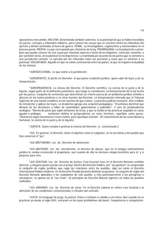 178
operaciones mercantiles. MILITAR. Denominada también castrense, es la potestad de que se hallan investidos
los jueces, consejos y tribunales militares, para conocer las causas que se susciten contra los individuos del
ejército y demás sometidos al fuero de guerra. PENAL. La investigadora, cognoscitiva y sancionadora en el
proceso penal. PROPIA. La que corresponde por ministerio de la ley. PRORROGADA. La incompetente a priori,
pero que puede conocer de una causa por voluntad expresa o tácita de los litigantes; como por convenio, o
por sumisión tácita, al no plantear la incompetencia. La tramitada por acuerdo de las partes que se someten a
una jurisdicción extraña. La ejercida por los tribunales sobre las personas y cosas que se someten a su
potestad. VOLUNTARIA. Aquella en que no existe controversia entre las partes; la que no requiere la dualidad
de las mismas.
*JURISDICCIONAL. Lo que atañe a la jurisdicción.
*JURISPERITO. El perito en Derecho; el que posee erudición jurídica; quien sabe de leyes y de su
interpretación.
*JURISPRUDENCIA. La ciencia del Derecho. El Derecho científico. La ciencia de lo justo y de lo
injusto, según parte de la definición justinianea, que luego se considerará. La interpretación de la ley hecha
por los jueces. Conjunto de sentencias que determinan un criterio acerca de un problema jurídico omitido u
obscuro en los textos positivos o en otras fuentes del Derecho. La interpretación reiterada que el Tribunal
Supremo de una nación establece en los asuntos de que conoce. La práctica judicial constante. Arte o hábito
de interpretar y aplicar las leyes. La Academia agrega una acepción pedagógica: "Enseñanza doctrinal que
dimana de las decisiones o fallos de autoridades gubernativas o judiciales". Y otra de jurisprudencia
analógica: "Norma de juicio que suple omisiones de la ley, y que se funda en las prácticas seguidas en casos
iguales o análogos. Justiniano definió la jurisprudencia en estos términos, repetidos como pocos:
"Divinarum atque humanarum rerum notitia, justi injustique scientia". (El conocimiento de las cosas divinas y
humanas, la ciencia de lo justo y de lo injusto).
*JURISTA. Quien estudia o profesa la ciencia del Derecho. (v. Jurisconsulto.)
*JUS. En general, el Derecho, tanto el objetivo como el subjetivo, en la voz latina y del pueblo que
hizo universal el "jus".
*JUS ABSTINENDI. Loc. lat. Derecho de abstención.
*JUS ABUTENDI. Loc. lat. Literalmente, el derecho de abusar, que en el antiguo ordenamiento
jurídico le estaba reconocido al propietario, aun cuando de ello no derivara ningún beneficio para él, y sí
perjuicio para otro.
*JUS GENTIUM. Loc. lat. Derecho de Gentes. Esta locución tuvo en el Derecho Romano sentidos
diversos, y ninguno quizás acorde con el actual. Dentro del Derecho Público, por "Jus gentium" se comprendía
el conjunto de reglas jurídicas que regía las relaciones entre los pueblos, algo así como el Derecho
Internacional Público moderno. En el Derecho Privado presentó distintas acepciones: a) conjunto de reglas del
Derecho Romano aplicables a los ciudadanos de este pueblo, y más particularmente a los peregrinos o
extranjeros; se oponía así al "Jus Civile"; b) principios de Derecho Natural vigentes en todos los pueblos
civilizados.
*JUS VARIANDI. Loc. lat. Derecho de variar. En el Derecho Laboral se refiere esta facultad a la
alteración de las condiciones convencionales o iniciales del contrato.
*JUSTA. En lenguaje de jerga, la justicia. Pelea o combate a caballo y con lanza. Aun cuando no se
practican ya desde el siglo XVII, entrarían en las leyes prohibitivas del duelo. Competencia o competición.
 