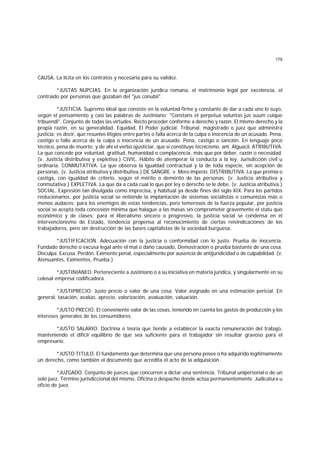179
CAUSA. La lícita en los contratos y necesaria para su validez.
*JUSTAS NUPCIAS. En la organización jurídica romana, el matrimonio legal por excelencia, el
contraido por personas que gozaban del "jus conubii".
*JUSTICIA. Supremo ideal que consiste en la voluntad firme y constante de dar a cada uno lo suyo,
según el pensamiento y casi las palabras de Justiniano: "Constans et perpetua voluntas jus suum cuique
tribuendi". Conjunto de todas las virtudes. Recto proceder conforme a derecho y razón. El mismo derecho y la
propia razón, en su generalidad. Equidad. El Poder judicial. Tribunal, magistrado o juez que administra
justicia; es decir, que resuelve litigios entre partes o falla acerca de la culpa o inocencia de un acusado. Pena,
castigo o fallo acerca de la culpa o inocencia de un acusado. Pena, castigo o sanción. En lenguaje poco
técnico, pena de muerte; y de ahí el verbo ajusticiar, que sí constituye tecnicismo. ant. Alguacil. ATRIBUTIVA.
La que concede por voluntad, gratitud, humanidad o complacencia, más que por deber, razón o necesidad.
(v. Justicia distributiva y expletiva.) CIVIL. Hábito de atemperar la conducta a la ley. Jurisdicción civil u
ordinaria. CONMUTATIVA. La que observa la igualdad contractual y la de toda especie, sin acepción de
personas. (v. Justicia atributiva y distributiva.) DE SANGRE. v. Mero imperio. DISTRIBUTIVA. La que premia o
castiga, con igualdad de criterio, según el mérito o demérito de las personas. (v. Justicia atributiva y
conmutativa.) EXPLETIVA. La que da a cada cual lo que por ley o derecho se le debe. (v. Justicia atributiva.)
SOCIAL. Expresión tan divulgada como imprecisa, y habitual ya desde fines del siglo XIX. Para los partidos
reolucionarios, por justicia social se entiende la implantación de sistemas socialistas o comunistas más o
menos audaces; para los enemigos de estas tendencias, pero temerosos de la fuerza popular, por justicia
social se acepta toda concesión mínima que halague a las masas sin comprometer gravemente el statu quo
económico y de clases; para el liberalismo sincero o progresivo, la justicia social se condensa en el
intervencionismo de Estado, tendencia propensa al reconocimiento de ciertas reivindicaciones de los
trabajadores, pero sin destrucción de las bases capitalistas de la sociedad burguesa.
*JUSTIFICACION. Adecuación con la justicia o conformidad con lo justo. Prueba de inocencia.
Fundado derecho o excusa legal ante el mal o daño causado, Demostración o prueba bastante de una cosa.
Disculpa. Excusa. Perdón. Eximente penal, especialmente por ausencia de antijuridicidad o de culpabilidad. (v.
Atenuantes, Eximentes, Prueba.)
*JUSTINIANEO. Perteneciente a Justiniano o a su iniciativa en materia jurídica, y singularmente en su
colosal empresa codificadora.
*JUSTIPRECIO. Justo precio o valor de una cosa. Valor asignado en una estimación pericial. En
general, tasación, avalúo, aprecio, valorización, avaluación, valuación.
*JUSTO PRECIO. El conveniente valor de las cosas, teniendo en cuenta los gastos de producción y los
intereses generales de los consumidores.
*JUSTO SALARIO. Doctrina o teoría que tiende a establecer la exacta remuneración del trabajo,
manteniendo el difícil equilibrio de que sea suficiente para el trabajador sin resultar gravoso para el
empresario.
*JUSTO TITULO. El fundamento que determina que una persona posee o ha adquirido legítimamente
un derecho, como también el documento que acredita el acto de la adquisición.
*JUZGADO. Conjunto de jueces que concurren a dictar una sentencia. Tribunal unipersonal o de un
solo juez. Término jurisdiccional del mismo. Oficina o despacho donde actúa permanentemente. Judicatura u
oficio de juez.
 