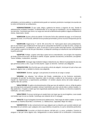 18
actividades y servicios públicos. La administración puede ser nacional, provincial o municipal, de acuerdo con
la esfera territorial de sus atribuciones.
*ADMINISTRADOR. El que cuida, dirige y gobierna los bienes o negocios de otro. Siendo la
administración verdadero mandato, el administrador no es más que un mandatario, con sus obligaciones y
sus derechos. Funcionario que tiene a su cargo una rama de la Administración pública o alguna actividad de la
misma. Gobernante. Gestor.
*ADMISION. Acción y efecto de admitir. En Derecho Civil se dice admisión de pago; en el Comercial,
admisión de socio; en el Procesal, admisión de las pruebas presentadas y de los recursos interpuestos por las
partes.
*ADOPCION. Según la ley 1ª, del tít. XVI, de la Part. IV, "tanto quiere decir como prohijamiento;
que es una manera que establecieron las leyes por la cual pueden los hombres ser hijos de otros, aunque no
lo sean naturalmente". La adopción es, pues, el acto por el cual se recibe como hijo nuestro, con autoridad
real o judicial, a quien lo es de otro por naturaleza. La adopción constituye un sistema de crear artificialmente
la patria potestad.
*ADOPTAR. Prohijar, aceptar como hijo a quien no lo es naturalmente, con arreglo a los requisitos
de fondo y forma de las leyes, allí donde se admite. Aceptar, aprobar una doctrina, un dictamen, una opinión.
Tomar medidas, resoluciones, acuerdos.
*ADQUIRIR. Conseguir algo mediante trabajo o industria de uno. Obtener la propiedad de una cosa
que pertenecía antes a otro, o que no tenía dueño. Lograr un derecho. Contraer una obligación.
*ADQUISICION. Dice Escriche que es la acción y efecto de adquirir; el acto por el cual se hace uno
dueño de alguna cosa; y también la misma cosa adquirida.
*ADSCRIBIR. Destinar, agregar a una persona al servicio de un cargo o cuerpo.
*ADUANA. Las aduanas "son oficinas del Estado, establecidas en las fronteras nacionales,
encargadas de percibir los derechos impuestos sobre la entrada y salida de las mercancías y velar para
impedir las importaciones y exportaciones prohibidas". El nombre aduana deriva del árabe adayuán, y
significa libro de cuentas.
*ADULTERINO. Se aplica esta denominación al hijo que nace de adulterio; esto es, al hijo de padres
que al tiempo de la concepción no podían contraer matrimonio, por estar uno de ellos o ambos casados. (v.
Hijo adulterino.). El padre o madre que han engendrado adulterinamente. Además, lo referente al adulterio.
Falsificado, con vicio o defecto.
*ADULTERIO. El acceso carnal que un casado tiene con mujer que no sea la legítima, o una casada
con hombre que no sea su marido. Constituye una violación de la fe conyugal.
*ADULTO. El que ha llegado al término de la adolescencia. Todo mayor de edad es adulto. Lo que ha
alcanzado su máximo desarrollo o crecimiento. (v. Adolescencia, Capacidad, Mayor de edad.)
*ADVENTICIO. Se dice comúnmente de lo que adquiere por su industria, por sucesión colateral, por
liberalidad de un extraño o por cualquiera otra causa distinta a la paterna, lo cual se denomina profecticio.
*ADVERACION. La acción y el efecto de adverar; del latín ad, a, y verus, verdadero. Consiste en
asegurar o dar por cierta alguna cosa. Antiguamente se decía también de la certificación o instrumento
 