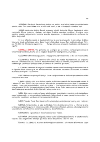 180
*JUZGADOR. Que juzga. La Academia incluye con sentido arcaico la acepción que equipara este
vocablo a juez. Esto resulta inexacto en la calificación usual, ya que es una palabra en pleno vigor.
*JUZGAR. Administrar justicia. Decidir un asunto judicial. Sentenciar. Ejercer funciones de juez o
magistrado. Afirmar o exponer relaciones entre ideas. Enjuiciar, examinar, considerar, dictaminar en un
asunto o negocio. Antiguamente, condenar a perder alguna cosa; y, más especialmente, confiscarla. (v.
Juicio, Sentencia.)
*K. En el alfabeto español, la duodécima letra y la novena consonante. Es abreviatura de kilo o
kilogramo. Señala las Kalendas, primer día del mes en el calendario romano. Para los latinos valía por 250; y
por 250.000, si la K tenía una raya encima. Aunque latina, esta consonante ha sido poco asimilada por el
español
*KARTELL o CARTEL. Voz germánica por su origen, que se refiere a ciertas organizaciones de
concentración capitalista, hechas con el propósito de dominar la competencia, anulándola.
*KILOGRAMO o KILO. Peso equivalente a 1.000 gramos. Abreviadamente, se dice con frecuencia kilo.
*KILOMETRICO. Relativo al kilómetro como unidad de medida. Figuradamente, de larguísima
duración; como tantas causas y procesos. Abono ferroviario, individual o familiar, que permite recorrer con
cierta rebaja, y dentro del plazo de validez, la cantidad de kilómetros que indica.
*KILOMETRO. La medida de longitud usual en las comunicaciones terrestres y en la determinación de
la superficie de los Estados y de sus diversas divisiones territoriales. Se define o se describe el kilómetro
diciendo que es igual a 1.000 metros.
*KNUT. Nombre ruso que significa látigo. Era un castigo ordinario en Rusia, del que solamente estaba
exceptuada la nobleza.
*L. La letra número trece en el alfabeto español; su décima consonante. En la numeración romana, la
L vale por 50; y por 50.000 si se pone una raya sobre ella. En las medidas representa libra. En las monedas,
también; y más especialmente la libra esterlina o inglesa: L. En el sistema métrico decimal es abreviación
internacional de litro. En los cuerpos legales es la abreviatura de ley. En los textos romanos, además de esa
significación legal, presenta la de litis, libertad y latinos, entre otras.
*LABEL. Sello, marca o contraseña que, autorizados por los sindicatos o asociaciones de trabajadores,
ponen los industriales en las mercaderías fabricadas en talleres donde se pagan los salarios convenidos y se
cumplen las condiciones acordadas con la representación obrera.
*LABOR. Trabajo. Tarea. Obra. Labranza. Escuela de niñas donde éstas aprenden a coser y a bordar.
*LABORAL. Concerniente a la labor o al trabajo. Como tecnicismo moderno, se refiere a la rama
jurídica que regula el conjunto de relaciones surgidas del contrato del trabajo, y de esta actividad profesional
y subordinada, como fenómeno económico y social. (v. Derecho laboral.)
*LABORALISTA. Especialista en Derecho Laboral o de Trabajo.
*LACTANCIA. Estrictamente, el lapso durante el cual el recién nacido se alimenta de la leche materna
o de otra clase. Legalmente, el tiempo que media desde el nacimiento a los tres años.
*LAGUNAS DEL DERECHO. Ausencia de norma positiva aplicable a una relación determinada. Según
 