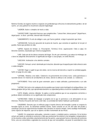 181
Ramírez Gronda, los lugares neutros o espacios sin juridicidad que ofrecería el ordenamiento jurídico; de tal
suerte, un caso judicial no encontraría solución lógicolegal.
*LADRON. Autor o cómplice de hurto o robo.
*LAISSEZ FAIRE. Expresión francesa, que completa diee: "Laissez faire, laissez passer" (dejad hacer,
dejad pasar; es decir: permitid, tolerad toda iniciativa).
*LANZAMIENTO. El acto de obligar a uno, por fuerza judicial, a dejar la posesión que tiene.
*LAPIDACION. Forma de ejecución de la pena de muerte, que consistía en apedrear al reo por el
pueblo, hasta que perdiera la vida.
*LAPSO. Espacio de tiempo. (v. Prescripción, Término.) Error, equivocación. Falta o culpa. En
Derecho Canónico, bautizado que retorna al paganismo.
*LAR. Cada uno de los dioses romanos del hogar. De ahí, por extensión y ya caduca la mitología, lar
o lares ha adquirido directamente el significado de hogar o casa propia, en estilo literario.
*LASCIVIA. Inclinación a los deleites carnales.
*LASCIVO. Sensual, carnal; dominado por la lascivia, obsesión que incapacita para todo esfuerzo sano
o noble designio.
*LASTAR. Pagar o suplir lo que otro debe, con la reserva del derecho a repetir la cantidad pagada.
Sufrir en pago de una culpa.
*LATERAL. Relativo a los lados. Colateral o no proveniente de la línea recta; como parentesco o
sucesión lateral. En materia de servidumbres de vistas, lateral es oblicuo o de costado. (v. Colateral.)
*LATIFUNDIO. Finca rural de gran extensión, poco o nada cultivada y perteneciente a un solo
propietario.
*LATINO. Del Lacio o de cualquiera de los pueblos que tenían como metrópoli a la antigua Roma. Los
latinos gozaban del jus latü, que aproximaba bastante su capacidad jurídica a la de los ciudadanos romanos.
*LATO. Amplio, extenso, dilatado. Se aplica a ciertas palabras que en sus acepciones corrientes o
jurídicas deben entenderse en su significado más comprensivo.
*LATROCINIO. Hábito de despojar al prójimo de lo que le pertenece o de defraudarle en sus
intereses. Práctica frecuente del hurto o del robo. La actividad del ladrón habitual o profesional.
*LAUDEMIO. Derecho que el enfiteuta paga el dueño directo del inmueble cuando se enajena la
heredad sujeta al censo. Se denomina también luísmo. Suele consistir en un 2% del valor del predio y
constituye una de las supervivencias feudales más extrañas en nuestro tiempo, como vasallaje monetizado,
como especie de impuesto, que así se opone a la libre transmisión de las fincas.
*LAUDO. En acepciones anticuadas, convenio o pacto; y también juicio y sentencia. En la técnica
actual, por laudo se entiende la sentencia o fallo que pronuncian los árbitros o los amigables componedores
en los asuntos a ellos sometidos voluntariamente por las partes, y que posean fuerza o ejecutiva de sentencia
firme, una vez consentidos o agotados los recursos de que son susceptibles, de pasar en autoridad de cosa
 
