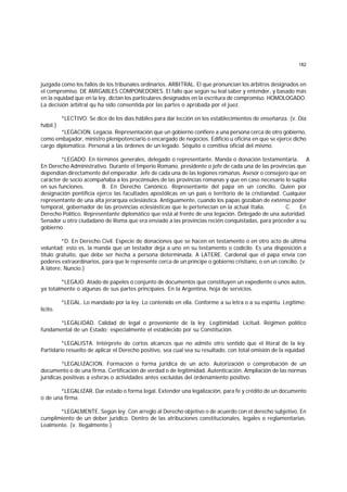 182
juzgada como los fallos de los tribunales ordinarios. ARBITRAL. El que pronuncian los árbitros designados en
el compromiso. DE AMIGABLES COMPONEDORES. El fallo que según su leal saber y entender, y basado más
en la equidad que en la ley, dictan los particulares designados en la escritura de compromiso. HOMOLOGADO.
La decisión arbitral qu ha sido consentida por las partes o aprobada por el juez.
*LECTIVO. Se dice de los días hábiles para dar lección en los establecimientos de enseñanza. (v. Día
hábil.)
*LEGACION. Legacía. Representación que un gobierno confiere a una persona cerca de otro gobierno,
como embajador, ministro plenipotenciario o encargado de negocios. Edificio u oficina en que se ejerce dicho
cargo diplomático. Personal a las órdenes de un legado. Séquito o comitiva oficial del mismo.
*LEGADO. En términos generales, delegado o representante. Manda o donación testamentaria. A
.
En Derecho Administrativo. Durante el Imperio Romano, presidente o jefe de cada una de las provincias que
dependían directamente del emperador. Jefe de cada una de las legiones romanas. Asesor o consejero que en
carácter de socio acompañaba a los procónsules de las provincias romanas y que en caso necesario lo suplía
en sus funciones. B. En Derecho Canónico. Representante del papa en un concilio. Quien por
designación pontificia ejerce las facultades apostólicas en un país o territorio de la cristiandad. Cualquier
representante de una alta jerarquía eclesiástica. Antiguamente, cuando los papas gozaban de extenso poder
temporal, gobernador de las provincias eclesiásticas que le pertenecían en la actual Italia. C. En
Derecho Político. Representante diplomático que está al frente de una legación. Delegado de una autoridad.
Senador u otro ciudadano de Roma que era enviado a las provincias recién conquistadas, para proceder a su
gobierno.
*D. En Derecho Civil. Especie de donaciones que se hacen en testamento o en otro acto de última
voluntad; esto es, la manda que un testador deja a uno en su testamento o codicilo. Es una disposición a
título gratuito, que debe ser hecha a persona determinada. A LATERE. Cardenal que el papa envía con
poderes extraordinarios, para que le represente cerca de un príncipe o gobierno cristiano, o en un concilio. (v.
A látere, Nuncio.)
*LEGAJO. Atado de papeles o conjunto de documentos que constituyen un expediente o unos autos,
ya totalmente o algunas de sus partes principaies. En la Argentina, hoja de servicios.
*LEGAL. Lo mandado por la ley. Lo contenido en ella. Conforme a su letra o a su espíritu. Legítimo;
lícito.
*LEGALIDAD. Calidad de legal o proveniente de la ley. Legitimidad. Licitud. Régimen político
fundamental de un Estado; especialmente el establecido por su Constitución.
*LEGALISTA. Intérprete de cortos alcances que no admite otro sentido que el literal de la ley.
Partidario resuelto de aplicar el Derecho positivo, sea cual sea su resultado, con total omisión de la equidad.
*LEGALIZACION. Formación o forma jurídica de un acto. Autorización o comprobación de un
documento o de una firma. Certificación de verdad o de legitimidad. Autenticación. Ampliación de las normas
jurídicas positivas a esferas o actividades antes excluidas del ordenamiento positivo.
*LEGALIZAR. Dar estado o forma legal. Extender una legalización, para fe y crédito de un documento
o de una firma.
*LEGALMENTE. Según ley. Con arreglo al Derecho objetivo o de acuerdo con el derecho subjetivo. En
cumplimiento de un deber jurídico. Dentro de las atribuciones constitucionales, legales o reglamentarias.
Lealmente. (v. Ilegalmente.)
 