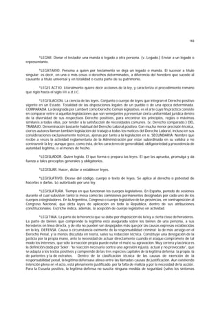 183
*LEGAR. Donar el testador una manda o legado a otra persona. (v. Legado.) Enviar a un legado o
representante.
*LEGATARIO. Persona a quien por testamento se deja un legado o manda. El sucesor a título
singular; es decir, en una o más cosas o derechos determinados, a diferencia del heredero que sucede al
causante a título universal y en totalidad o cuota parte de su patrimonio.
*LEGIS ACTIO. Literalmente quiere decir acciones de la ley, y caracteriza el procedimiento romano
que rigió hasta el siglo III a.d.J.C.
*LEGISLACION. La ciencia de las leyes. Conjunto o cuerpo de leyes que integran el Derecho positivo
vigente en un Estado. Totalidad de las disposiciones legales de un pueblo o de una época determinada.
COMPARADA. La designada por Lambert como Derecho Común legislativo, es el arte cuyo fin práctico consiste
en comparar entre sí aquellas legislaciones que son semejantes y presentan cierta uniformidad jurídica dentro
de la diversidad de sus respectivos Derecho positivos, para encontrar los principios, reglas o máximas
similares a todas ellas, por tender a la satisfacción de necesidades comunes. (v. Derecho comparado.) DEL
TRABAJO. Denominación bastante habitual del Derecho Laboral positivo. Con mucha menor precisión técnica,
ciertos autores llaman también legislación del trabajo a todos los matices del Derecho Laboral, incluso en sus
consideraciones exclusivamente teóricas, ajenas por tanto a la legislación en sí. SECUNDARIA. Nombre que
recibe a veces la actividad reglamentaria de la Administración por estar subordinada en su validez a no
contravenir la ley; aunque goce, como ésta, de los caracteres de generalidad, obligatoriedad y procedencia de
autoridad legítima, o al menos de hecho.
*LEGISLADOR. Quien legisla. El que forma o prepara las leyes. El que las aprueba, promulga y da
fuerza a tales preceptos generales y obligatorios.
*LEGISLAR. Hacer, dictar o establecer leyes.
*LEGISLATIVO. Dícese del código, cuerpo o texto de leyes. Se aplica al derecho o potestad de
hacerlas o darlas. Lo autorizado por una ley.
*LEGISLATURA. Tiempo en que funcionan los cuerpos legislativos. En España, período de sesiones
durante el cual subsisten tanto la mesa como las comisiones permanentes designadas por cada uno de los
cuerpos colegisladores. En la Argentina, Congreso o cuerpo legislativo de las provincias, en contraposición al
Congreso Nacional, que dicta leyes de aplicación en toda la República, dentro de sus atribuciones
constitucionales. Escriche indica, además, la acepción de cuerpo legislativo en actividad.
*LEGITIMA. La parte de la herencia que se debe por disposición de la ley a cierta clase de herederos.
La parte de bienes que comprende la legítima está asegurada sobre los bienes de una persona, a sus
herederos en línea directa, y de ella no pueden ser despojados más que por las causas expresas establecidas
en la ley. DEFENSA. Causa o circunstancia eximente de la responsabilidad criminal: la de más arraigo en el
Derecho Penal, y la menos discutida en teoría, salvo su redacción técnica. Constituye una derogación de la
justicia por la propia mano, ante la necesidad de actuar directamente cuando el ataque compromete de tal
modo los intereses, que sólo la reacción propia puede evitar el mal o su agravación. Muy certera y lacónica es
la definición dada por Soler: "la reacción necesaria contra una agresión injusta, actual y no provocada", que
se adapta a los textos positivos y comprende de las tres especies capitales de la legítima defensa: la propia, la
de parientes y la de extraños. Dentro de la clasificación técnica de las causas de exención de la
responsabilidad penal, la legítima defensase alinea entre las llamadas causas de justificación. Aun existiendo
intención plena en el acto, está plenamente justificado, por la falta de malicia y por la necesidad de la acción.
Para la Escuela positiva, la legítima defensa no suscita ninguna medida de seguridad (salvo los síntomas
 