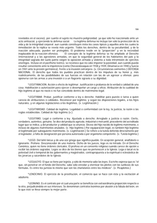 184
revelados en el exceso), por cuanto el sujeto no muestra peligrosidad; ya que sólo ha reaccionado ante un
acto antisocial, y ejerciendo la defensa social. La legítima defensa no incluye tan sólo la protección de la
vida y de la integridad corporal; aun cuando constituyen éstos los casos típicos y aquellos ante los cuales la
inmediación de la réplica se revela más urgente. Todos los derechos, dentro de su peculiaridad, y de la
reacción adecuada, pueden ser protegidos. El problema reside en la "proporción" y en la necesidad
inaplazable de la reacción ofensiva. El concepto de la legítima defensa se ha ampliado al Derecho
Internacional y a las agresiones armadas, en que la seguridad general de los habitantes del país y la
integridad sagrada del suelo patrio exigen la oposición armada y violenta a toda intromisión de ejércitos
enemigos. Incluso en el pacifismo teórico, se reconoce que no cabe imponer la pasividad, aun cuando pueda
resultar conveniente ante la impotencia (como Checoeslovaquia en 1938 y 1939, Dinamarca en 1940 y Suecia
en 1941 ante la presión germánica), frente a la invasión extranjera. (v. Circunstancias eximentes.) DEFENSA
NACIONAL. El derecho que todos los pueblos practican dentro de los impulsos de su honor y, más
realísticamente, de las posibilidades de sus fuerzas en relación con las de un agresor u ofensor, para
oponerse con las armas a una invasión o a un flagrante agravio a su dignidad.
*LEGITIMACION. Acción o efecto de legitimar. Justificación o probanza de la verdad o calidad de una
cosa. Habilitación o autorización para ejercer o desempeñar un cargo u oficio. Atribución de la cualidad de
hijo legítimo al que no nació o no fue concebido dentro de matrimonio legal.
*LEGITIMAR. Probar, justificar conforme a ley o derecho. Habilitar para puesto o tarea a quien
carecía de atribuciones o calidades. Reconocer por legítimo, y según las disposiciones legales, a los hijos
naturales, y en algunas legislaciones a los ilegítimos. (v. Legitimación.)
*LEGITIMIDAD. Calidad de legítimo. Legalidad o conformidad con la ley, la justicia, la razón o las
reglas establecidas. Calidad de hijo legítimo (v.).
*LEGITIMO. Legal o conforme a ley. Ajustado a derecho. Arreglado a justicia o razón. Cierto,
verdadero, auténtico, genuino. Se dice del producto agrícola, industrial o mercantil, procedente del acreditado
lugar que se indica, y del productor y calidad que se anuncia. Dícese del hijo nacido de legítimo matrimonio, e
incluso de algunos matrimonios anulados. (v. Hijo legítimo.) Por equiparación legal, es también hijo legítimo
el legitimado por subsiguiente matrimonio. (v. Legitimación.) Se refiere a la tutela deferida directamente por
el legislador, a falta de designación por persona autorizada o por organismo competente. (v. Tutela legítima.)
*LEGO. Del latín laicus y de una voz griega que significa pueblo. En acepción general, analfabeto o
ignorante. Profano. Desconocedor de una materia. Dicho de los jueces, lego es no letrado. En el Derecho
Canónico, quien no tiene órdenes clericales. El profeso en un convento religioso cuando carece de opción a
recibir las órdenes sagradas. Legos se dice de los bienes que no pertenecen a la Iglesia. Lega o laical es la
potestad civil o temporal de los gobernantes y magistrados, contrapropuesta a la espiritual o eclesiástica de
los jerarcas y sacerdotes de la Iglesia.
*LEGULEYO. El que se tiene por legista, y sólo de memoria sabe las leyes. Escriche expresa que es "el
que, sin penetrar en el fondo del Derecho, sabe sólo enredar y eternizar los pleitos con las sutilezas de sus
fórmulas. Es entre los juristas lo mismo que son los charlatanes entre los médicos". (v. Picapleitos.)
*LENOCINIO. El ejercicio de la prostitución, el comercio que se hace con ésta y la excitación al
adulterio.
*LEONINO. Es el contrato por el cual una parte se beneficia con extraordinaria proporción respecto a
la otra, perjudicándola en sus intereses. Se denominan contratos leoninos por alusión a la fábula del león, en
la que éste se lleva siempre la mejor parte.
 