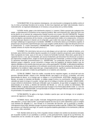 185
*LESA MAJESTAD. En las naciones monárquicas, con esta locución se designan los delitos contra el
rey, la reina y el príncipe heredero de la corona. Se dice lesa majestad, por haber sido lesionada, moral o
materialmente, la majestad simbolizada en el monarca o las personas de su íntima familia.
*LESION. Herida, golpe u otro detrimento corporal. (v. Lesiones.) Daño o perjuicio de cualquiera otra
índole, y especialmente el económico en los negocios jurídicos. Más concretamente aún, daño que sufre una
de las partes en el contrato de compraventa cuando el precio no es justo. EN LOS CONTRATOS. Perjuicio
económico producido a una de las partes en los contratos conmutativos, cuando existe evidente desigualdad
entre los objetos o prestaciones de los mismos; y más particularmente visible en la compraventa, si el precio
resulta injusto por abusivo en relación con el comprador, y por recibir éste cosas de mayor valor o extensión o
de mejor calidad que lo supuesto por el vendedor. ENORME. En el Derecho clásico y en el histórico español, el
perjuicio que una persona experimenta por error o por engaño cuando alcanza a algo más del justo precio en
la compraventa. (v. Lesión enormísima.) ENORMISIMA. Daño o perjuicio económico en la compraventa,
cuando consiste en mucho más del justo precio (v.).
*LESIONES. Por concretarse rara vez en un solo ataque y en un solo mal, se habla de lesiones, y no
de lesión, para referirse a los daños injustos causados en el cuerpo o salud de una persona; pero siempre que
falte el propósito de matar, pues en tal caso se trataría de homicidio frustrado. Ahora bien, puede darse el
supuesto inverso; o sea, que el lesionador, por exceso involuntario, por desconocer los efectos de su acción o
por imprevistas complicaciones, origine la muerte de la persona por él lesionada; y entonces la figura delictiva
se denomina homicidio preterintencional (v.). DEPORTIVAS. Las producidas durante la práctica de los
distintos juegos o deportes, ya por encuentro o choque entre los jugadores de distinto bando o por los
objetos utilizados en los mismos ejercicios por unos u otros participantes. EN RIÑA. La dificultad de identificar
al autor de cada una de las agresiones en la confusión característica de las riñas tumultuarias, ha llevado a los
legisladores ha establecer reglas especiales que, compensadoramente, significan una leve disminución de las
penas, pero una aplicación a todos los participantes en el violento acto colectivo.
*LETRA DE CAMBIO. Título de crédito, revestido de los requisitos legales, en virtud del cual una
persona, llamada librador, ordena a otra, llamada librado, que pague a un tercero, el tomador, una suma
determinada de dinero, en el tiempo que se indique o a su presentación. ACEPTADA. Aquella en que el
librado, al aceptar el mandato del librador, se obliga a pagar la letra a su vencimiento. AL PORTADOR. La
cobrable por quien la tenga en su poder, siempre que no se indique el nombre del tomador. DOMICILIADA.
La que contiene la declaración, hecha por el librador o por el aceptante, de que debe ser pagada en el lugar
determinado en la misma, y distinto del domicilio del librado. (v. Letra de cambio no domiciliada.) NO
DOMICILIADA. La girada contra una persona para que la pague en la misma plaza donde reside. (v. Letra de
cambio domiciliada.) PERJUDICADA. La no protestada en tiempo o forma por falta de aceptación o pago; o la
no presentada a la aceptación o pago.
*LETRA MUERTA. Se aplica a las leyes, tratados o pactos que, aun sin derogar, no se cumplen o
carecen de vigencia (v. Desuuo.)
*LETRADO. Docto, sabio. Erudito. Instruido. Antiguamente poseía dos signifieados dispares: el que
sólo sabía leer, y el que sabía escribir. La principal acepción de esta voz es como substantivo, pues se emplea
cual sinónimo de abogado (v.). Juez letrado es el conocedor del Derecho, por su profesión y estudios;
contrapuesto al juez lego, llamado a juzgar sin poseer preparación jurídica especial. CONSULTOR. El abogado
que asesora a un tnbunal o juez lego, en cuanto a los puntos dudosos planteados en la tramitación y fallo de
las causas a ellos sometidas.
*LEX. Nombre latino de la ley. Entre el pueblo romano recibían este nombre las decisiones tornadas
por el pueblo reunido en sus asambleas o comicios; y más particularmente, luego de la Ley Hortensia, las
resoluciones de los concilios de la plebe. Lo era también el reglamento dictado por delegación popular.
 