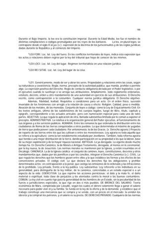 186
Durante el Bajo Imperio, la lex era la constitución imperial. Durante la Edad Media, lex fue el nombre de
distintas compilaciones o códigos promulgados por los reyes de los bárbaros. La lex, en plural leges, se
contrapone desde el siglo II al jus (v.), expresión de la doctrina de los jurisconsultos y de las reglas jurídicas
dadas durante la República y al comienzo del Imperio.
*LEX FORI. Loc. lat. Ley del fuero. En los conflictos territoriales de leyes, indica esta expresión que
los actos o relaciones deben regirse por la ley del tribunal que haya de conocer de los mismos.
*LEX LOCI. Loc. lat. Ley del lugar. Régimen territorialista en una relación jurídica.
*LEX REI SITAE. Loc. lat. Ley del lugar de la cosa.
*LEY. Genéricamente, modo de ser y obrar los seres. Propiedades y relaciones entre las cosas, según
su naturaleza y coexistencia. Regla, norma, precepto de la autoridad pública, que manda, prohibe o permite
algo. La expresión positiva del Derecho. Regla de conducta obligatoria dictada por el Poder legislativo, o por
el ejecutivo cuando lo sustituye o se arroga sus atribuciones. Ampliamente, todo reglamento ordenanza,
estatuto, decreto, orden u otro mandamiento de una autoridad en ejercicio de sus atribuciones. El Derecho
escrito, como contraposición a la costumbre. Cualquier norma jurídica obligatoria. El Derecho objetivo.
Además, fidelidad, lealtad. Requisitos o condiciones para un acto. En el orden físico, sucesión
invariable de los fenómenos con arreglo a la relación de causa a efecto. Religión. Calidad, peso o medida.
Aleación de los metales, de las monedas. Conjunto de leyes o código; como la Ley de Enjuiciamiento Civil. En
los textos antiguos, última de las subdivisiones de los cuerpos legales, luego de libro, título, capítulo y
epígrafe, correspondiente a los actuales artículos; pero con numeración especial para cada una de tales
partes. ADJETIVA. La que regula la aplicación de otra, llamada substantiva limitada por lo común a exponer el
precepto. ADMINISTRATIVA. La relativa a la organización general del Poder ejecutivo, al funcionamiento de
sus órganos y a los servicios públicos. AGRARIA. Entre los romanos la que ordenaba la distribución entre los
ciudadanos de Roma de las tierras conquistadas a otros pueblos. La que determinaba el máximo de yugadas
de tierra que podía poseer cada ciudadano. Por antonomasia, la de los Gracos. (v. Derecho agrario.) Proyecto
de reparto de las tierras entre los que las cultivan o entre los menesterosos. Ley agraria es toda aquella que
se refiera a la agricultura; como la tan notablemente estudiada por Jovellanos. También, toda reforma agraria
que tienda a una mejor distribución de la tierra, dando participación en su propiedad a los que la labran, base
de su mejor explotación y de la mayor riqueza nacional. ANTIGUA. La ya derogada. La vigente desde mucho
tiempo ha. En Derecho Canónico, la de Moisés o Antiguo Testamento, derogada, al menos en lo ceremonial,
por la ley nueva, la de Jesucristo. Las normas morales se mantienen por la Iglesia, y están resumidas en el
Decálogo. CANONICA. La de la Iglesia católica; el conjunto de canónes, leyes, constituciones, decretos y otros
mandamientos que, dados por los pontífices o por los concilios, integran el Derecho Canónico (v.). CIVIL. La
que regula los derechos que los hombres gozan entre ellos y la que establece las formas y los efectos de las
convenciones privadas. El código civil. La que declara los derechos fija las obligaciones y prohíbe
determinados actos; en contraposición a la penal, que castiga las omisiones de lo ordenado y las infracciones
de lo prohibido. Ley privada, frente a la ley pública. Ley substantiva. Ley referente a los individuos en su
generalidad, para distinguirla de la ley militar, de la canónica, concretadas a un estado especial o a un
aspecto de la vida. COERCITIVA. La que reprime las acciones perniciosas: el dolo y la mala fe, el daño
material o espiritual, toda clase de perjuicios y los atentados contra la moral o las buenas contumbres.
COMUN. La ley civil en cuanto rige para la generalidad de los hombres de un Estado, sin la peculiaridad de los
fueros o jurisdicciones especiales. la que rige en dos o más pueblos. DE BRONCE DEL SALARIO. Teoría
económiea de Marx, completada por Lassalle, según los cuales el obrero solamente llega a ganar el salario
necesario para poder vivir él y su familia. Se funda en la ley de la oferta y de la demanda; y establece que el
trabajo constituye una mercancía que se compra y se vende, con un precio en el mercado: la venden los
obreros y la compran los patronos, y el salario es su precio. DE DERECHO PRIVADO. Cualquiera de las normas
 