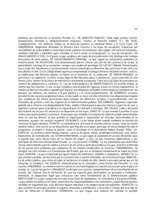 187
positivas que pertenecen al Derecho Privado (v.). DE DERECHO PUBLICO. Toda regla jurídica escrita,
debidamente formada y obligatoriamente impuesta, relativa al Derecho Público (v.). DE DIOS.
Teológicamente, con indirecto reflejo en el Derecho positivo, la voluntad divina y la recta razón. DE
EMERGENClA. Anglicismo difundido en América para referirse a las leyes de excepción, impuestas por
necesidades de orden público o ante imprevistas y graves circunstancias, que exigen, con carácter transitorio,
medidas radicales y expeditas para remediar el mal o evitar su propagación. (v. Ley de excepción.) DE
ENJUICIAMIENTO CIVIL. En España, la que establece las reglas de procedimiento civil, análoga a los Códigos
procesales de otros países. DE ENJUICIAMIENTO CRIMINAL. La que regula las actuaciones judiciales en
materia penal. DE EXCEPCION. Esta denominación parece chocar con uno de los caracteres de la ley: la
generalidad, enemiga de la excepción, siempre con resabio de privilegio. DE LAS XII TABLAS. Denominadas
Lex o Legis XII Tabullarum y Lex decemviralis, fueron redactadas en Roma las diez primeras el año 303 y las
dos últimas el 304. Era el Código donde aparecía compendiado el antiguo Derecho nacional romano; esto es,
la codificación del Derecho vigente en Roma en el momento de su redacción. DE ORDEN PRIVADO. La
permisiva o la supletoria; es decir, la que deja en libertad para obrar o abstenerse, y para proceder de una
forma u otra, dentro de la esfera de tolerancia o autonomía reconocida. Tales son casi todos los preceptos en
materia de obligaciones y contratos. (v. Ley de orden público.) DE ORDEN PUBLICO. En sentido amplio, lo
mismo que ley coactiva; o sea, la que establece una prohibición rigurosa (como en ciertas legislaciones, la
relativa al divorcio vincular) o aquella que impone una obligación ineludible (como todas las contributivas, las
penales, las militares, las relativas a la paz pública y a la moral predominante). DE TERMINOS. Locución
peculiar de las naciones angloamericanas, en las cuales se hace con ello referencia a las disposiciones legales
que establecen los límites perentorios para entablar las diferentes acciones o procedimientos ante los
tribunales de justicia o ante los órganos de la Administración pública. DEL EMBUDO. Ingeniosa expresión
popular para referirse a la desigualdad de trato, amplio o liberal para lo que nos interesa o para los de uno, y
riguroso y estricto para el prójimo y en especial para el contrario o enemigo. DEL ENCAJE. Fallo o dictamen
discrecional de un juez sin atenerse a lo dispuesto en las leyes. DIRECTA. La que manda o prohibe el acto
mismo que quiere producir o prevenir. El precepto que establece la mayoría de edad al cumplir determinados
años es una ley directa; la que prohibe la importación o exportación de artículos determinados lo es
asimismo, aunque con carácter negativo. EN BLANCO. La de índole penal cuando establece la sanción sin
concretar la figura delictiva. ESCRITA. La verdadera ley, al menos en sentido estricto; la que, como su mismo
nombre indica, está escrita en un documento, que hoy día es el papel; pero que en otros tiempos ha sido el
pergamino, el papiro e incluso la piedra, como el Decálogo en la descripción bíblica (Exodo, XXIV, 12).
ESPECIAL. La relativa a determinada materia, como la de aguas, minas, propiedad intelectual, caza, pesca,
hipotecaria, de contrabando, etc. EXTRATERRITORIAL. La que sigue al ciudadano de un país allí donde vaya,
o aquella que surte efecto fuera de su nación de origen; y esto, ya por convenios diplomáticos o por
principios de Derecho Internacional Privado. (v. Ley personal.) FORMAL. La ley substantiva que determina
ciertas solemnidades para la validez y eficacia de los actos y contratos jurídicos o la que reconoce la libertad
de las partes para probarlos por cualquiera de los medios establecidos en Derecho. FUNDAMENTAL. Se
designa con este nombre a la Constitución del Estado, por ser el verdadero fundamento de todas las otras
leyes. GENERAL. La que comprende por igual a todos los habitantes, súbditos o ciudadanos. INDIRECTA. La
que manda o prohibe ciertos actos por la conexión más o menos inmediata con el hecho principal. MARCIAL.
La de orden público, que entra en vigor al declararse el estado de sitio. Bando o precepto penal que en tal
situación se establece. NO ESCRITA. Denominación de la costumbre como fuente del Derecho. (v. Ley
escrita.) ORDINARIA. La común o civil en cuanto no es ni privilegiada en relación con una persona ni para un
estado. (v. Ley de excepción.) ORGANICA. La dictada con carácter complementario de la Constitución de un
Estado, por ordenar ésta la formación de una ley especial para desenvolver un precepto o institución.
Asimismo, la disposición legal que estructura una rama fundamental de la Administración pública.
PARTICULAR. Es la que comprende tan sólo a una clase de ciudadanos. Se contrapone a ley general PENAL.
La que define los delitos y las faltas, determina las responsabilidades o las exenciones y especifica las penas o
medidas de seguridad que a las distintas figuras delictivas o de peligro social corresponden. PERFECTA. La
que contiene un precepto positivo o negativo (mandato o prohibición), y la acción o castigo que procede en
caso de infracción o abstención. PERMISIVA. La que regula una materia sin mandar ni prohibir
 