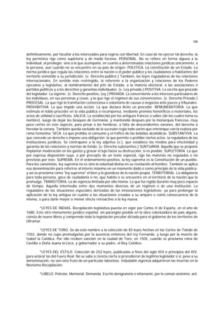 188
definitivamente, por facultar a los interesados para regirse con libertad. En caso de no ejercer tal derecho, la
ley permisiva rige como supletoria y de modo forzoso. PERSONAL. No se refiere en forma alguna a la
individual, al privilegio; sino a la que acompaña, en cuanto a determinadas relaciones jurídicas únicamente, a
la persona, aun cuando no se encuentre en su país de origen. POLITICA. La constitución de un Estado. La
norma jurídica que regula las relaciones entre la nación o el poder público y los ciudadanos o habitantes del
territorio sometido a su jurisdicción. (v. Derecho público.) También, las leyes reguladoras de las relaciones
internacionales. En sentido más restringido, la referente a la organización y relaciones de los Poderes
ejecutivo y legislativo, al nombramiento del jefe de Estado, a la materia electoral, a las asociaciones o
partidos políticos y a los derechos y garantías individuales. (v. Ley privada.) POSITIVA. La escrita que procede
del legislador. La vigente. (v. Derecho positivo, Ley.) PRIVADA. La concerniente a los intereses particulares de
los individuos, en sus personas y cosas, y la que rige el régimen de sus convenciones. (v. Derecho Privado.)
PROCESAL. La que rige la tramitación contenciosa o voluntaria de causas o negocios ante jueces y tribunales.
PROHIBITIVA. La que impide una acción. La que declara ilícito un proceder. REMUNERATORIA. La que
estimula el noble proceder en la vida pública o recompensa, mediante premios honoríficos o materiales, los
actos de utilidad o sacrificios. SALICA. La establecida por los antiguos francos o salios (de los cuales toma su
nombre), luego de dejar los bosques de Germania, y mantenida después por la monarquía francesa, muy
poco cortés en este aspecto, para privar a las hembras, a falta de descendientes varones, del derecho a
heredar la corona. También queda excluido de la sucesión regia todo varón que entronque con la realeza por
rama femenina. SECA. La que prohibe el consumo y el tráfico de las bebidas alcohólicas. SUBSTANTIVA. La
que concede un derecho o impone una obligación; la que permite o prohibe ciertos actos; la reguladora de las
instituciones jurídicas. Se contrapone a la ley adjetiva (v.), que establece los medios para efectividad y
garantía de las relaciones y normas de fondo. (v. Derecho substantivo.) SUNTUARIA. Aquella que se propone
implantar moderación en los gastos y gravar el lujo hasta su destrucción, si es posible. SUPLETORIA. La que
por expresa disposición suya, o por precepto de un texto especial, rige las materias no reguladas o no
previstas por éste. SUPREMA. En el ordenamiento positivo, la ley suprema es la Constitución de un pueblo.
Para los canonistas, ley suprema no es sino la voluntad divina en su revelación al hombre. También se aplica
esa denominación para referirse al interés máximo en un momento dado o como principio de la vida pública;
y así se proclama como "ley suprema" el bien y la grandeza de la nación propia. TERRITORIAL. La obligatoria
para toda persona, goce de ciudadanía o no, que habite o se encuentre en el territorio de la nación que la
promulga. TRANSITORIA. La de vigencia limitada por ella misma. La que ha regido durante muy poco espacio
de tiempo. Aquella intermedia entre dos momentos diversos de un régimen o de una institución. La
reguladora de las situaciones especiales derivadas de las innovaciones legislativas; ya para prolongar la
aplicación de la ley antigua en cuanto a las situaciones creadas a su amparo o como consecuencia de la
misma, o para darle mayor o menor efecto retroactivo a la ley nueva.
*LEYES DE INDIAS. Recopilación legislativa puesta en vigor por Carlos II de España, en el año de
1680. Este otro monumento jurídico español, sin parangón posible en la obra colonizadora de país alguno,
consta de nueve libros y comprende toda la legislación peculiar dictada para el gobierno de los territorios de
Ultramar.
*LEYES DE TORO. Se da este nombre a la colección de 83 leyes hechas en las Cortes de Toledo de
1502, donde no cupo promulgarlas por la ausencia entonces del rey Fernando, y luego por la muerte de
Isabel la Católica. Por ello reciben sanción en la ciudad de Toro, en 1505, cuando se proclama reina de
Castilla a Doña Juana la Loca, y gobernador a su padre, el Rey Católico.
*LEYES DEL ESTILO. Colección de 252 leyes, publicadas a fines del siglo XIII o principios del XIV,
para aclarar las del Fuero Real. No se sabe a ciencia cierta si procedieron de legítimo legislador o si, pese a su
denominación, no son sino fruto de un particular laborioso. Indudable vigencia adquirieron las insertas en la
Novísima Recopilación.
*LIBELO. Petición. Memorial. Demanda. Escrito denigratorio o infamante, por lo común anónimo. ant.
 