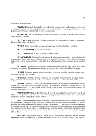 19
acreditativo de algún hecho.
*ADVOCATUS. Voz lat. Abogado. En el procedimiento romano primitivo era la persona que concurría
con el demandante o el demandado y discutía ante el juez la cuestión de hecho; ya que la controversia
propiamente de Derecho solía consultarse con un jurisconsulto.
*AES ET LIBRA. Loc. lat. El cobre y la balanza; los atributos requeridos en diversos actos jurídicos
de los primitivos romanos.
*AFECTAR. Imponer gravamen a un bien, sujetándolo al cumplimiento de alguna carga. Anexar.
Fingir. Unir beneficios eclesiásticos.
*AFERIR. Marcar las medidas, pesas y pesos, para que conste su legalidad y exactitud.
*AFFECTIO SOCIETATIS. Loc. lat. Afecto social.
*AFFECTUS MARITALIS. Loc. lat. Afecto o amor conyugal.
*AFIANZAMIENTO. Acción y efecto de afianzar. El acto de asegurar con fianza el cumplimiento de
una obligación; de dar seguridad o resguardo de intereses o caudales. También, el efecto del mismo contrato
de fianza (v.), por el cual uno se hace responsable de la obligación de un tercero, en caso de no cumplirla
éste.
*AFINIDAD. El parentesco que se contrae por el matrimonio consumado, o por cópula ilícita, entre
el varón y los parientes consanguíneos de la mujer, y entre ésta y la familia consanguínea de aquél.
*AFORAR. Reconocer y valuar las mercancías para el pago de derechos. Conceder, otorgar fuero.
Constituir foro sobre una heredad.
*AFORISMO. Sentencia lacónica y doctrinal que presenta lo mas interesante de alguna materia.
Regla, principio, axioma, máxima instructiva, generalmente verdadera. (v. Principios del Derecho.)
*AGENTE. Cuanto obra o tiene capacidad para causar efecto. Intermediario. Quien realiza actos que
pueden ser o son productores de efectos jurídicos. En sentido más restringido, persona que obra en
representación de otra y por autorización de ésta. En tal forrna se habla de agentes de la autoridad, de
administración, fiscal, etc. (v.).
*AGER ROMANUS. Loc. lat. Territo romano. El suelo de la ciudad de Roma, compuesto por el de las
35 tribus; era el privilegiado, el único que podía originar la propiedad civil, el dominio quiritario. La extensión
comprendía las siete colinas de la "Ciudad eterna".
*AGIO. Palabra tomada del italiano, que expresa la especulación consistente en negociar utilizando
las oscilaciones y diferencias en los precios de cualquier clase de mercaderías. Especulación con fondos
públicos, sobre todo comprando valores de inmediata o segura alza. También en el lenguaje económico,
la cantidad en que el precio corriente de una clase de moneda excede al valor nominal de la misma. Pérdida
que, al cambiarlas por dinero, sufren las letras de cambio, las acciones de las compañías y otros documentos
de crédito: y que no constituye sino un descuento, o diferencia entre su valor nominal y el efectivo que por
ellos se da.
*AGIOTAJE. Especulación abusiva y sobre seguro, cuyo principal objeto es obtener un lucro
exagerado con las oscilaciones de los precios del dinero, mercancías o títulos de crédito; y, en especial,
 