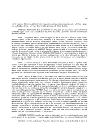 190
escrito para que el tesorero, administrador, mayordomo, corresponsal, mandatario, etc., satisfaga o pague
una cantidad de dinero o entregue determinados géneros. ant. Juicio, decisión.
*LIBRANZA. Orden escrita, dada generalmente por carta, para que una persona pague determinada
cantidad al sujeto a cuyo favor se expide este documento de crédito. Libramiento mercantil. ant. Libración,
liberación, libertad.
*LIBRE. Que goza de libertad. Capaz de regirse por los dictados de su voluntad. Quien no está
detenido o preso. El que no está sujeto a esclavitud ni a servidumbre. Ciudadano de un país regido
democráticamente. Soberano. Autónomo. Independiente. Exento. Excusado. Dispensado. Privilegiado. Exento
de males físicos o morales. Soltero. Capaz y animoso para expresarse como conviene a su estado y situación.
Deshonesto, licencioso, disoluto. Insubordinado. Atrevido, descarado. Sin sujeción. Se dice del edificio que no
tiene otra construcción contigua. Inocente; sin culpa. Absuelto por un tribunal. Liberado de cárcel o presidio.
Redimido de cargas y gravámenes. ALBEDRIO. Facultad humana de dirigir el pensamiento o la conducta
según los dictados de la propia razón y de la voluntad del individuo, sin determinismo superior ni sujeción a
influencia del prójimo o del mundo exterior. CAMBIO o LIBRECAMBIO. En economía política, la doctrina y el
sistema que defiende la libertad de comercio, particularmente en la esfera internacional, donde la
intervención de los Estados no debe dejarse sentir en las libres transacciones entre compradores y
vendedores, o permutantes.
*LIBRETA. Cuaderno en el cual se hacen determinadas anotaciones o donde se registran ciertas
cuentas. Cartilla para constancia de datos de importancia o interés profesional o de otra índole. DE
ENROLAMIENTO. Denominación, con un innecesario galicismo, que en la Argentina se da a la cartilla militar o
libreta de este servicio. DE TRABAJO. Documento expedido por las autoridades administrativas del trabajo,
donde deben hacerse constar necesariamente las prestaciones que el trabajador realiza, la forma de
ejecutarlas y el cumplimiento de la legislación laboral específica del trabajador de que se trate.
*LIBRO. Conjunto de hojas unidas, ya sean manuscritas, impresas o transitoriamente en blanco, de
papel o materia similar, empleado o destinado para constancia de las más diversas ideas, hechos y dichos;
además de servir para números, figuras y cuentas. Obra literaria o científica que constituye un volumen.
División principal de los códigos, de las leyes extensas y de las obras dedicadas a las letras o a las ciencias.
Para la legislación de imprenta española, libro es el impreso no periódico que excede de 200 páginas; a
diferencia del folleto, entre 8 y 200; de la hoja suelta, la octavilla, etc. (v.). En estilo figurado, ya cada vez
más raro, libro se dice por contribución o impuesto; sin duda por los talonarios de que los recaudadores se
valen para recibos y constancias. COPIADOR. Aquel en el cual el comerciante copia la correspondencia que
remite a otras personas en relación con su actividad mercantil; ya se trate de cartas, telegramas,
cablegramas, radios, etc. DE INVENTARIOS Y BALANCES. El registro de los bienes, créditos y deudas de un
comerciante. Debe contener el inventario o relación de todos los bienes con que empieza sus atividades
mercantiles; y cada año, el balance general de sus negocios y actividades comerciales. DIARIO. El libro
encuadernado, forrado y foliado en que el comerciante asienta, día por día, y en orden progresivo, todas las
operaciones de su giro o tráfico, designando el carácter y circunstancias de cada negociación y el resultado
producido como cargo o descargo en relación con él; de modo que cada partida manifiesta quién es el
acreedor y quién el deudor en la operación de referencia. MAESTRO. El principal donde se asientan las
noticias y datos relativos al régimen económico de una casa o entidad. MAYOR. Libro maestro (v.). En el
comercio, el que el comerciante ha de abrir, por debe y haber, para llevar las cuentas corrientes con cada
persona particular o con cada objeto para el cual se abran.
*LIBROS DE COMERCIO. Aquellos que los comerciantes y los agentes mercantiles utilizan pan llevar
cuenta y razón de sus operaciones y negocios, ya por exigencia de la ley o por conveniencias de su tráfico.
*LICENCIA. Permiso. Autorización. Vacación. Documento donde consta la facultad de obrar, la
 
