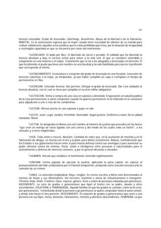 191
licencia concedida. Grado de licenciado. Libertinaje, desenfreno. Abuso de la libertad o de la tolerancia.
MARITAL. Es la autorización expresa que la mujer casada tiene necesidad de obtener de su marido para
realizar válidamente aquellos actos jurídicos que le están prohibidos por la ley, por la situación de incapacidad
o restringida capacidad en que se encuentra por razón del matrimonio.
*LICENCIADO. El dado por libre. El libertado de cárcel o presidio. El soldado que ha obtenido la
licencia absoluta y deja el servicio activo para volver a la vida civil. El que se considera entendido o
competente en una materia o en todas. Tratamiento que se da a los abogados o licenciados en Derecho. El
que ha obtenido el grado que lleva este nombre en una facultad y ha sido habilitado para ejercer la profesión
que corresponde al mismo.
*LICENCIAMIENTO. Licenciatura o recepción del grado de licenciado en una facultad. Concesión de
licencias colectivas a la tropa, ya temporales, ya por haber cumplido un cupo o reemplazo el tiempo de
permanencia en filas.
*LICENCIAR. Conceder licencia. Dar permiso. Otorgar el grado de licenciado. Dar a los soldados la
licencia absoluta, con lo cual se tiene por cumplido el servicio militar obligatorio.
*LICITACION. Venta o compra de una cosa en subasta o almoneda. Enajenación en subasta pública
de la cosa perteneciente a varios condueños cuando no quieren permanecer en la indivisión ni se convienen
para adjudicarla a uno o más de los condóminos.
*LICITAR. Ofrecer precio en una subasta o pujar en ella.
*LICITO. Justo. Legal. Jurídico. Permitido. Razonable. Según justicia. Conforme a razón. De la calidad
mandada. Moral.
*LICTOR. Se designaba en Roma con este nombre al ministro de justicia que precedía con las fasces
*que eran un manojo de varas ligadas con una correa y del medio de las cuales salía un hacha*, a los
cónsules y a otros magistrados.
*LIGA. Toda unión o mezcla. Aleación. Cantidad de cobre que, en la acuñación de moneda y en la
fabricación de alhajas, se mezcla con el oro y la plata, para darles consistencia. Alianza. Confederación que
los Estados o sus gobernantes hacen entre sí para mutua defensa contra sus enemigos o para aumentar su
poder ofensivo contra los mismos. Pacto, unión o inteligencia entre personas o colectividades para el
sostenimiento o defensa de intereses comunes, y por lo general altruístas o elevados.
*LIGAMEN. Vínculo que establece el matrimonio contraído legítimamente.
*LINCHAR. Forma popular de ejecutar la justicia, aplicando la pena capital, sin esperar al
pronunciamiento del fallo condenatorio por el tribunal competente, producida como reacción excesiva ante la
comisión de un crimen.
*LINEA. La extensión longitudinal. Raya, renglón. En ciertos escritos y libros está determinados el
número de líneas y sus dimensiones. Vía terrestre, marítima o aérea de comunicaciones o transporte.
Término, linde, límite. Frontera. Clase, especie, género. Serie u orden de personas enlazadas por parentesco.
ASCENDENTE. La serie de grados o generaciones que ligan al tronco con su padre, abuelo y otros
ascendientes. COLATERAL o TRANSVERSAL. Aquella familiar en que los grados se cuentan, como en la recta,
por generaciones, "remontando desde la persona cuyo parentesco se quiere comprobar hasta el autor común,
y desde éste hasta el otro pariente. DESCENDENTE. El conjunto de grados o generaciones que unen a una
persona con sus hijos, nietos, bisnietos, tataranietos, choznos y ulteriores descendientes. FEMENINA. La que
 