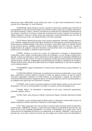 192
entronca por mujer. MASCULINA. La que entronca por varón; o la que reserva exclusivamente a éstos la
sucesión en un mayorazgo. (v. Línea femenina.)
*LIQUIDACION. Ajuste formal de cuentas. Conjunto de operaciones realizadas para determinar lo
correspondiente a cada uno de los interesados en los derechos activos y pasivos de un negocio, patrimonio u
otra relación de bienes y valores. Término o conclusión de un estado de cosas. Abandono o desistimiento de
una empresa. Cesación en el comercio. Cuenta que se presenta ante un juez o tribunal con los gastos de
sellado, honorarios, intereses y demás costas que pertenezcan. Venta extraordinaria que una casa de
comercio efectúa al por menor, con rebajas efectivas o al menos anunciadas.
*LISTA. Nómina. Relación de personas, cosas, hechos o argumentos. Inventario. Catálogo. Memoria.
CIVIL. Dotación o asignación de dinero que figura anualmente en el presupuesto con destino al monarca y a
las personas de su familia inmediata; como reina o rey consorte, reina madre, infantes, etc. NEGRA. Durante
las dos primeras guerras mundiales, práctica de los aliados dirigida contra los comercios, industrias y
establecimientos de cualquiera naturaleza favorables o pertenecientes tanto a los alemanes como a los
pueblos que les secundaban, y situados en países neutrales.
*LITERAL. Conforme a la letra de un texto, sin tergiversarlo ni entregarse a interpretaciones
complicadas o sutiles. Según el sentido propio y directo de las palabras, y no con arreglo a acepción lata o
figurada. Cuando una traducción se ajusta exactamente al texto original, por la integridad y fidelidad de la
versión, se dice de ella que es literal; a lo cual no se oponen los cambios que el diverso genio de cada idioma
exija por los giros, cacofonías, ambigüedades y demás detalles que el traductor cuidadoso ha de considerar.
Textual. Al pie de la letra, Dícese de la copia exacta de un original; fidelidad que se concreta a las palabras,
no a la imitación material.
*LITERALMENTE. Según el sentido literal. Tal como el texto. Al pie de la letra. Exacta y fielmente, en
materia de copias.
*LITERATURA JURIDICA. Propiamente, la manifestación escrita de la verdad jurídica; esto es, de las
ideas, sentimientos y hechos relativos al Derecho en todos sus aspectos técnicos; ya sean de carácter
meramente especulativo o filosófico, de índole histórica, de interpretación o exégesis, de exposición o
comentario del Derecho positivo o legislación vigente, de naturaleza didáctica o para la enseñanza jurídica, o
de cualquiera otra especie que con el Derecho se relacione.
*LITIGANTE. Quien es parte en un juicio y disputa en él sobre alguna cuestión; ya sea como actor o
demandante, en lo civil, y como querellante o acusador, en lo penal; ya como demandado o reo.
*LITIGAR. Pleitear. Ser demandante o demandado en una causa. Controvertir judicialmente.
Contender, disputar, altercar.
*LITIGIO. Pleito. Juicio ante juez o tribunal. Controversia. Disputa, contienda, altercación de índole
judicial.
*LITIGIOSO. Lo que constituye objeto de litigio o pleito. Lo disputado o controvertido en juicio. De
dudosa resolución y efectiva controversia. Propenso a suscitar litigios o causas.
*LITIS. Pleito, causa juicio, lite. Esta voz latina se conserva como tecnicismo jurídico incorporado a
nuestra lengua. CONSORCIO. Situación y relación procesal surgida de la pluralidad de personas que, por
efecto de una acción entablada judicialmente, son actoras o demandadas en la misma causa, con la
consecuencia de la solidaridad de intereses y la colaboración en la defensa. CONSORTE. Cada una de las
personas que, en un juicio, concurren al menos con otra y litigan con el mismo carácter de demandante o
 