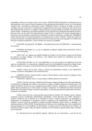 193
demandada, dentro de la misma acción u otra conexa. CONTESTACION. Respuesta o contestación que el
demandado da, ante el juez o tribunal competente, de la demanda presentada por el actor, con lo cual queda
trabada la litis, convertido en contencioso el juicio. EXPENSAS. Gastos o costas de un litigio, ya sean los
causados o los que se presumen o calculan para el seguimiento de una causa. Fondos que, por carecer de la
libre disposición de sus bienes, se asignan a ciertas personas, para que puedan así atender a los gastos que la
justicia origina. Cantidad que, para gastos judiciales, han de aprontar de su propio peculio algunas personas,
para que otras, de las cuales son representantes legales (como el marido de la mujer), puedan litigar si
carecen de recursos propios y cuando han de comparecer en juicio en defensa de sus derechos. PENDENCIA.
Estado del juicio que se encuentra pendiente de resolución ante un juez o tribunal. Tiempo que pende un
proceso de la justicia. Excepción dilatoria proveniente de encontrarse una causa sub júdice, en trámite ante
otro juez o tribunal competente; o ante el mismo, por acción ya entablada.
*LOCACION. Arrendamiento. DE OBRAS. v. Arrendamiento de obra. DE SERVICIOS. v. Arrendamiento
de servicios.
*LOCADOR. Arrendador (v.). La voz es empleada en algunos códigos civiles americanos; como el
argentino y el venezolano.
*LOCK *OUT. Loc. inglesa, que significa impedir la entrada o cerrar la puerta; porque con tal actitud
los patronos no dejan trabajar a los obreros, y los cohiben para aceptar las condiciones que como
empresarios pretenden.
*LOCUS REGIT ACTUM. Loc. lat. cuyo significado es: los actos jurídicos son regidos por la ley del
lugar de su celebración. En consecuencia, cualquiera que sea la nacionalidad de las partes y el lugar en que
haya de realizarse el negocio, la ley local determina las formalidades extrínsecas de los actos jurídicos.
*LOGICA. Ciencia de las leyes, modos y formas del pensamiento humano y del conocimiento
científico. Evidencia. Naturalidad en los acontecimientos.
*LOGRERO. Usurero; el que da dinero a logro o interés abusivo. Quien conserva o adquiere frutos
para venderlos a precio muy alto.
*LUCRATIVO. Relativo al lucro. Lo que produce utilidad, ganancia o provecho.
*LUCRO. Ganancia, provecho, utilidad o beneficio que se obtiene de alguna cosa. Más especialmente,
el rendimiento conseguido con el dinero. Los intereses o réditos. CESANTE. Ganancia o beneficio que se ha
dejado de obtener por obra de otro, perjudicial para propios intereses. Utilidad que se calcula por la que
podría haberse obtenido con el dinero dado en mutuo o empréstito. El rendimiento del dinero durante el
tiempo que lo ha tenido el deudor, mutuario o prestatario, se entiende que pertenece justamente al acreedor,
mutuante o prestamista.
*LUCHA. Pelea entre dos, a brazo partido, para derribar al contrario. Lid. Combate. Guerra. Disputa,
contienda. Esfuerzo considerable. Adversidades, penalidades. Triunfo laborioso. DE CLASES. Oposición o
conflicto connatural con la división de la sociedad en clases o grupos económicos: de poseedores y
desposeidos, de explotadores y explotados, incluso de dirigentes y de subordinados. POR EL DERECHO.
Impulso o proceso social que propende al progreso jurídico allanando cuanto medios se opongan a su
soberanía universal. POR LA VIDA. Competencia que los diversos seres despliegan para vivir y reproducirse,
fórmula biológica de la inmortalidad. La alimentación, el abrigo contra las inclemencias del tiempo o la
obtención de climas menos crudos son índices materiales de esta tendencia, apenas distinta entre el hombre
y los irracionales.
*LL. Décimocuarta letra del alfabeto español; undécima de sus consonantes; y una de las tres
 