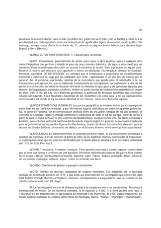 194
privativas de nuestro idioma: pues es elle (no doble ele), junto con la ch (che, y no ce hache) y con la ñ. Esa
peculiaridad y su corto repertorio como inicial la privan de significados dignos de mención para lo jurídico. Sin
embargo, aunque como efecto de la doble ele, LL. aparece en algunos textos latinos para abreviar leges
(leyes) y liberti (libertos).
*LLAMAR AUTOS PARA SENTENCIA. v. Citación para sentencia.
*LLAVE. Instrumento, generalmente de metal, para cerrar o abrir puertas, tapas o cualquier otro
cierre Dispositivo que permite o impide el paso de una corriente (eléctrica, de agua u otra clase) por un
conducto. Clave o medio para descubrir un secreto o encontrar lo oculto. Base o principio de alguna cosa.
Recurso o resorte que remueve una oposición o vence un obstáculo. En heráldica, símbolo de fidelidad.
Potestad, autoridad. DE UN NEGOCIO. La cantidad que al traspasarse o enajenarse un establecimiento
comercial o industrial se paga por las utilidades que rinde, capitalizadas a un alto tipo de interés por lo
general. Así, al venderse una tienda, además de la mercadería que queda para el comprador y de las
instalaciones que aprovecha, aun no habiendo transferencia de la propiedad, por pertenecer a una de las
partes o a un tercero, se valora la situación del local, la clientela de que goza y las ganancias líquidas que
obtiene. En los pequeños comercios o talleres, la llave no suele exceder de los beneficios obtenibles en un par
de años. (POTESTAD DE LA). En el Derecho germánico, la potestad de dirección doméstica que a la mujer
casada corresponde. Tales facultades dependen de las costumbres de cada lugar y de las capitulaciones
matrimoniales allí donde la ley permita la libertad de las mismas, como en el Derecho español.
*LLAVES ESTRATEGICAS MUNDIALES. Los puntos geográficos de máximo interés para la navegación
sobre todo en los conflictos armados; y por ello mismo lugares codiciados por todas las grandes potencias.
Así, el canal de Panamá, vía de comunicación artificial entre las escuadras yanquis de los dos océanos; el
estrecho de Gibraltar, salida y entrada comercial o estratégica de todo el sur de Europa, norte de Africa y
parte de Asia; el canal de Suez, el otro extremo del Mediterráneo, aunque menos vital, por darle la espalda a
América, pero columna vertebral marítima del decadente imperio inglés. En posición de menos trascendencia
para la generalidad de los pueblos figuran los Dardanelos, respiro de Rusia; los estrechos daneses, para la
decena de Estados bálticos; el estrecho de Malaca, en el Extremo Oriente, entre otros ya más secundarios.
*LLAVES FALSAS. En el Derecho Penal, se entiende por llaves falsas: a) los instrumentos destinados a
sustituir las legítimas, a fin de cometer el delito de robo; b) las legítimas mismas, substraidas al propietario;
e) cualesquiera otras que no sean las destinadas por el dueño para la apertura de la cerradura violentada
(art. 510 del Cód. Pen. esp.).
*LLEVAR. Transportar. Trasladar. Conducir. Tener puesta una prenda. Cortar, separar; como la bala
que le lleva una pierna a la víctima de una agresión. Presentar determinado aspecto (la guerra lleva camino
de no acabar). Dirigir (los lleva hacia el triunfo). Soportar, sufrir. Tolerar. Inducir, persuadir. Atraer, arrastrar
en un sentido. Conseguir, obtener, lograr. Tener en arriendo una finca.
*LLOVIDO. Sinónimo de polizón o pasajero clandestino.
*LLOYD. Nombre de diversas compañías de seguros marítimos. Fue adoptado por la sociedad
fundada en la Bolsa de Londres en 1727, y que tenía sus antecedentes en la companía que a fines del siglo
XVII habían formado diversos armadores, navieros, consignatarios y aseguradores, que se reunían en un
cafetín perteneciente a un tal LLoyd.
*M. La décimoquinta letra en el alfabeto español y la duodécima entre sus consonantes. Abreviatura
internacional de metro. En los números romanos, la M equivale a 1.000; y si lleva encima una raya, a
1.000.000. En los tratamientos es abreviatura de majestad y de monseñor. M o Ms. indica manuscrito. En
textos jurídicos romanos se emplea como inicial de municipio, Marco, "manus", "mancipio", "manumisión",
 