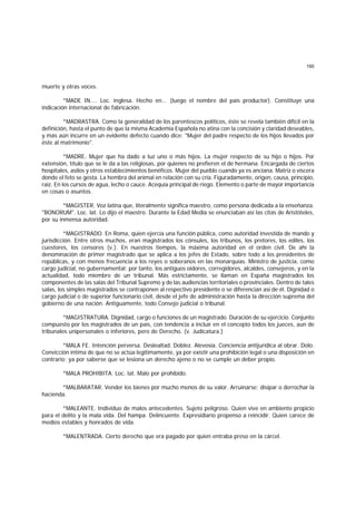 195
muerte y otras voces.
*MADE IN.... Loc. inglesa. Hecho en... (luego el nombre del país productor). Constituye una
indicación internacional de fabricación.
*MADRASTRA. Como la generalidad de los parentescos políticos, éste se revela también difícil en la
definición, hasta el punto de que la misma Academia Española no atina con la concisión y claridad deseables,
y más aún incurre en un evidente defecto cuando dice: "Mujer del padre respecto de los hijos llevados por
éste al matrimonio".
*MADRE. Mujer que ha dado a luz uno o más hijos. La mujer respecto de su hijo o hijos. Por
extensión, título que se le da a las religiosas, por quienes no prefieren el de hermana. Encargada de ciertos
hospitales, asilos y otros establecimientos benéficos. Mujer del pueblo cuando ya es anciana. Matriz o víscera
donde el feto se gesta. La hembra del animal en relación con su cría. Figuradamente, origen, causa, principio,
raíz. En los cursos de agua, lecho o cauce. Acequia principal de riego. Elemento o parte de mayor importancia
en cosas o asuntos.
*MAGISTER. Voz latina que, literalmente significa maestro, como persona dedicada a la enseñanza.
"BONORUM". Loc. lat. Lo dijo el maestro. Durante la Edad Media se enunciaban así las citas de Aristóteles,
por su inmensa autoridad.
*MAGISTRADO. En Roma, quien ejercía una función pública, como autoridad investida de mando y
jurisdicción. Entre otros muchos, eran magistrados los cónsules, los tribunos, los pretores, los ediles, los
cuestores, los censores (v.). En nuestros tiempos, la máxima autoridad en el orden civil. De ahí la
denominación de primer magistrado que se aplica a los jefes de Estado, sobre todo a los presidentes de
repúblicas, y con menos frecuencia a los reyes o soberanos en las monarquías. Ministro de justicia, como
cargo judicial, no gubernamental; por tanto, los antiguos oidores, corregidores, alcaldes, consejeros, y en la
actualidad, todo miembro de un tribunal. Más estrictamente, se llaman en España magistrados los
componentes de las salas del Tribunal Supremo y de las audiencias territoriales o provinciales. Dentro de tales
salas, los simples magistrados se contraponen al respectivo presidente o se diferencian así de él. Dignidad o
cargo judicial o de superior funcionario civil, desde el jefe de administración hasta la dirección suprema del
gobierno de una nación. Antiguamente, todo Consejo judicial o tribunal.
*MAGISTRATURA. Dignidad, cargo o funciones de un magistrado. Duración de su ejercicio. Conjunto
compuesto por los magistrados de un país, con tendencia a incluir en el concepto todos los jueces, aun de
tribunales unipersonales o inferiores, pero de Derecho. (v. Judicatura.)
*MALA FE. Intención perversa. Deslealtad. Doblez. Alevosía. Conciencia antijurídica al obrar. Dolo.
Convicción íntima de que no se actúa legítimamente, ya por existir una prohibición legal o una disposición en
contrario; ya por saberse que se lesiona un derecho ajeno o no se cumple un deber propio.
*MALA PROHIBITA. Loc. lat. Malo por prohibido.
*MALBARATAR. Vender los bienes por mucho menos de su valor. Arruinarse; disipar o derrochar la
hacienda.
*MALEANTE. Individuo de malos antecedentes. Sujeto peligroso. Quien vive en ambiente propicio
para el delito y la mala vida. Del hampa. Delincuente. Expresidiario propenso a reincidir. Quien carece de
medios estables y honrados de vida.
*MALENTRADA. Cierto derecho que era pagado por quien entraba preso en la cárcel.
 