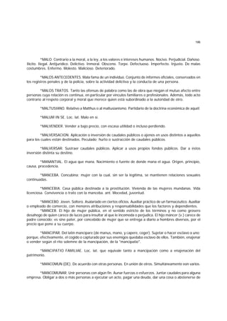 196
*MALO. Contrario a la moral, a la ley, a los valores e intereses humanos. Nocivo. Perjudicial. Dañoso.
Ilícito. Ilegal. Antijurídico. Delictivo. Inmoral. Obsceno. Torpe. Defectuoso. Imperfecto. Injusto. De malas
costumbres. Enfermo. Molesto. Malicioso. Deteriorado.
*MALOS ANTECEDENTES. Mala fama de un individuo. Conjunto de informes oficiales, conservados en
los registros penales y de la policía, sobre la actividad delictiva y la conducta de una persona.
*MALOS TRATOS. Tanto las ofensas de palabra como las de obra que niegan el mutuo afecto entre
personas cuya relación es continua, en particular por vínculos familiares o profesionales. Además, todo acto
contrario al respeto corporal y moral que merece quien está subordinado a la autoridad de otro.
*MALTUSIANO. Relativo a Malthus o al maltusianismo. Partidario de la doctrina económica de aquél.
*MALUM IN SE. Loc. lat. Malo en sí.
*MALVENDER. Vender a bajo precio, con escasa utilidad o incluso perdiendo.
*MALVERSACION. Aplicación o inversión de caudales públicos o ajenos en usos distintos a aquellos
para los cuales están destinados. Peculado; hurto o sustracción de caudales públicos.
*MALVERSAR. Sustraer caudales públicos. Aplicar a usos propios fondos públicos. Dar a éstos
inversión distinta su destino.
*MANANTIAL. El agua que mana. Nacimiento o fuente de donde mana el agua. Origen, principio,
causa, procedencia.
*MANCEBA. Concubina; mujer con la cual, sin ser la legítima, se mantienen relaciones sexuales
continuadas.
*MANCEBIA. Casa pública destinada a la prostitución. Vivienda de las mujeres mundanas. Vida
licenciosa. Convivencia o trato con la manceba. ant. Mocedad, juventud.
*MANCEBO. Joven. Soltero. Asalariado en ciertos oficios. Auxiliar práctico de un farmacéutico. Auxiliar
o empleado de comercio, con menores atribuciones y responsabilidades que los factores y dependientes.
*MANCER. El hijo de mujer pública, en el sentido estricto de los términos y no como grosero
desahogo de quien carece de luces para insultar al que le incomoda o perjudica. El hijo máncer (v.) carece de
padre conocido; es sine pater, por concebido de mujer que se entrega a diario a hombres diversos, por el
precio que pone a su cuerpo.
*MANCIPAR. Del latín mancipare (de manus, mano, y capere, coger). Sujetar o hacer esclavo a uno;
porque, efectivamente, el cogido o capturado por sus enemigos quedaba esclavo de ellos. También, enajenar
o vender según el rito solemne de la mancipación, de la "mancipatio".
*MANCIPATIO FAMILIAE. Loc. lat. que equivale tanto a mancipación como a enajenación del
patrimonio.
*MANCOMUN (DE). De acuerdo con otras personas. En unión de otros. Simultáneamente eon varios.
*MANCOMUNAR. Unir personas con algún fin. Aunar fuerzas o esfuerzos. Juntar caudales para alguna
empresa. Obligar a dos o más personas a ejecutar un acto, pagar una deuda, dar una cosa o abstenerse de
 