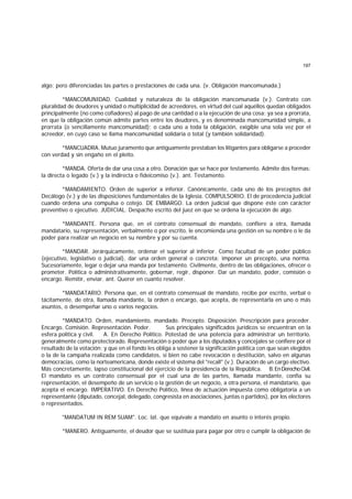 197
algo; pero diferenciadas las partes o prestaciones de cada una. (v. Obligación mancomunada.)
*MANCOMUNIDAD. Cualidad y naturaleza de la obligación mancomunada (v.). Contrato con
pluralidad de deudores y unidad o multiplicidad de acreedores, en virtud del cual aquéllos quedan obligados
principalmente (no como cofiadores) al pago de una cantidad o a la ejecución de una cosa; ya sea a prorrata,
en que la obligación común admite partes entre los deudores, y es denominada mancomunidad simple, a
prorrata (o sencillamente mancomunidad); o cada uno a toda la obligación, exigible una sola vez por el
acreedor, en cuyo caso se llama mancomunidad solidaria o total (y también solidaridad).
*MANCUADRA. Mutuo juramento que antiguamente prestaban los litigantes para obligarse a proceder
con verdad y sin engaño en el pleito.
*MANDA. Oferta de dar una cosa a otro. Donación que se hace por testamento. Admite dos formas:
la directa o legado (v.) y la indirecta o fideicomiso (v.). ant. Testamento.
*MANDAMIENTO. Orden de superior a inferior. Canónicamente, cada uno de los preceptos del
Decálogo (v.) y de las disposiciones fundamentales de la Iglesia. COMPULSORIO. El de procedencia judicial
cuando ordena una compulsa o cotejo. DE EMBARGO. La orden judicial que dispone éste con carácter
preventivo o ejecutivo. JUDICIAL. Despacho escrito del juez en que se ordena la ejecución de algo.
*MANDANTE. Persona que, en el contrato consensual de mandato, confiere a otra, llamada
mandatario, su representación, verbalmente o por escrito, le encomienda una gestión en su nombre o le da
poder para realizar un negocio en su nombre y por su cuenta.
*MANDAR. Jerárquicamente, ordenar el superior al inferior. Como facultad de un poder público
(ejecutivo, legislativo o judicial), dar una orden general o concreta; imponer un precepto, una norma.
Sucesoriamente, legar o dejar una manda por testamento. Civilmente, dentro de las obligaciones, ofrecer o
prometer. Política o administrativamente, gobernar, regir, disponer. Dar un mandato, poder, comisión o
encargo. Remitir, enviar. ant. Querer en cuanto resolver.
*MANDATARIO. Persona que, en el contrato consensual de mandato, recibe por escrito, verbal o
tácitamente, de otra, llamada mandante, la orden o encargo, que acepta, de representarla en uno o más
asuntos, o desempeñar uno o varios negocios.
*MANDATO. Orden, mandamiento, mandado. Precepto. Disposición. Prescripción para proceder.
Encargo. Comisión. Representación. Poder. Sus principales significados jurídicos se encuentran en la
esfera política y civil. A. En Derecho Político. Potestad de una potencia para administrar un territorio,
generalmente como protectorado. Representación o poder que a los diputados y concejales se confiere por el
resultado de la votación; y que en el fondo les obliga a sostener la significación política con que sean elegidos
o la de la campaña realizada como candidatos, si bien no cabe revocación o destitución, salvo en algunas
democracias, como la norteamericana, donde existe el sistema del "recall" (v.). Duración de un cargo electivo.
Más concretamente, lapso constitucional del ejercicio de la presidencia de la República. B.EnDerechoCivil.
El mandato es un contrato consensual por el cual una de las partes, llamada mandante, confía su
representación, el desempeño de un servicio o la gestión de un negocio, a otra persona, el mandatario, que
acepta el encargo. IMPERATIVO. En Derecho Político, línea de actuación impuesta como obligatoria a un
representante (diputado, concejal, delegado, congresista en asociaciones, juntas o partidos), por los electores
o representados.
"MANDATUM IN REM SUAM". Loc. lat. que equivale a mandato en asunto o interés propio.
*MANERO. Antiguamente, el deudor que se sustituía para pagar por otro o cumplir la obligación de
 
