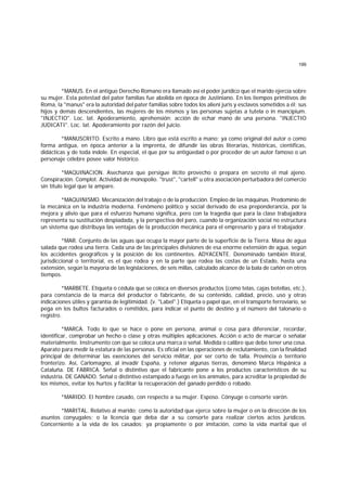 199
*MANUS. En el antiguo Derecho Romano era llamado así el poder jurídico que el marido ejercía sobre
su mujer. Esta potestad del pater familias fue abolida en época de Justiniano. En los tiempos primitivos de
Roma, la "manus" era la autoridad del pater familias sobre todos los alieni juris y esclavos sometidos a él; sus
hijos y demás descendientes, las mujeres de los mismos y las personas sujetas a tutela o in mancipium.
"INJECTIO". Loc. lat. Apoderamiento, aprehensión; acción de echar mano de una persona. "INJECTIO
JUDICATI". Loc. lat. Apoderamiento por razón del juicio.
*MANUSCRITO. Escrito a mano. Libro que está escrito a mano; ya como original del autor o como
forma antigua, en época anterior a la imprenta, de difundir las obras literarias, históricas, científicas,
didácticas y de toda índole. En especial, el que por su antigüedad o por proceder de un autor famoso o un
personaje célebre posee valor histórico.
*MAQUINACION. Asechanza que persigue ilícito provecho o prepara en secreto el mal ajeno.
Conspiración. Complot. Actividad de monopolio. "trust", "cartell" u otra asociación perturbadora del comercio
sin título legal que la ampare.
*MAQUINISMO. Mecanización del trabajo o de la producción. Empleo de las máquinas. Predominio de
la mecánica en la industria moderna. Fenómeno político y social derivado de esa preponderancia, por la
mejora y alivio que para el esfuerzo humano significa, pero con la tragedia que para la clase trabajadora
representa su sustitución despiadada, y la perspectiva del paro, cuando la organización social no estructura
un sistema que distribuya las ventajas de la producción mecánica para el empresario y para el trabajador.
*MAR. Conjunto de las aguas que ocupa la mayor parte de la superficie de la Tierra. Masa de agua
salada que rodea una tierra. Cada una de las principales divisiones de esa enorme extensión de agua, según
los accidentes geográficos y la posición de los continentes. ADYACENTE. Denominado también litoral,
jurisdiccional o territorial, es el que rodea y en la parte que rodea las costas de un Estado, hasta una
extensión, según la mayoría de las legislaciones, de seis millas, calculado alcance de la bala de cañón en otros
tiempos.
*MARBETE. Etiqueta o cédula que se coloca en diversos productos (como telas, cajas botellas, etc.),
para constancia de la marca del productor o fabricante, de su contenido, calidad, precio, uso y otras
indicaciones útiles y garantía de legitimidad. (v. "Label".) Etiqueta o papel que, en el transporte ferroviario, se
pega en los bultos facturados o remitidos, para indicar el punto de destino y el número del talonario o
registro.
*MARCA. Todo lo que se hace o pone en persona, animal o cosa para diferenciar, recordar,
identificar, comprobar un hecho o clase y otras múltiples aplicaciones. Acción o acto de marcar o señalar
materialmente. Instrumento con que se coloca una marca o señal. Medida o calibre que debe tener una cosa.
Aparato para medir la estatura de las personas. Es oficial en las operaciones de reclutamiento, con la finalidad
principal de determinar las exenciones del servicio militar, por ser corto de talla. Provincia o territorio
fronterizo. Así, Carlomagno, al invadir España, y retener algunas tierras, denominó Marca Hispánica a
Cataluña. DE FABRICA. Señal o distintivo que el fabricante pone a los productos característicos de su
industria. DE GANADO. Señal o distintivo estampado a fuego en los animales, para acreditar la propiedad de
los mismos, evitar los hurtos y facilitar la recuperación del ganado perdido o robado.
*MARIDO. El hombre casado, con respecto a su mujer. Esposo. Cónyuge o consorte varón.
*MARITAL. Relativo al marido; como la autoridad que ejerce sobre la mujer o en la dirección de los
asuntos conyugales; o la licencia que deba dar a su consorte para realizar ciertos actos jurídicos.
Concerniente a la vida de los casados; ya propiamente o por imitación, como la vida marital que el
 