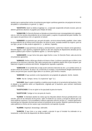 20
siempre que se aprovechan ciertas circunstancias para lograr cuantiosas ganancias con perjuicio de terceros,
del público o consumidores en general. (v. Agio.)
*AGIOTISTA. Quien se dedica al agiotaje (v.), a especular acaparando artículos escasos; para así
obtener ganancias abusivas en jugadas poco limpias de bolsa.
*AGNACION. En Derecho Romano se llamaba así al parentesco por consanguinidad entre agnados;
esto es, entre los varones descendientes de un mismo padre, y sujetos a la potestad del pater familias. Era
una especie de parentesco civil, en oposición al natural.
*AGNADOS. Los parientes que, por parte de padre, son de la misma familia y apellido; o bien, todos
los descendientes de un mismo tronco masculino, de varón en varón, incluídas también las mujeres; pero no
sus hijos, ya que en ellas acaba la agnación (v.; y, además, Cognado).
*AGRARIO. Lo que pertenece al campo y, extensivamente, cuanto hace relación con la agricultura.
Derecho Agrario, Leyes agrarias y legislación agraria se dice del conjunto de disposiciones dictadas por los
poderes públicos para resolver el problema agrario. (v. Derecho Agrario.)
*AGRAVANTE. Lo que torna más grave algún hecho o cosa. En Derecho Penal, cada una de las
circunstancias agravantes.
*AGRAVIO. Hecho o dicho que ofende en la honra o fama. La ofensa o perjuicio que se infiere a una
persona en sus intereses o derechos. Mal, daño o perjuicio que el apelante expone ante el juez ad quem, por
habérselo irrogado la sentencia del inferior. Antiguamente equivalía a apelación.
*AGRESION. En el sentido lato es toda acción contraria al derecho de otro; y en sentido estricto, la
acción o efecto de acometer, de atacar. Así, en Derecho es el ataque, el acometimiento dirigido violentamente
contra una persona para causarle algún daño en sus bienes, para herirla o matarla.
*AGRESOR. El que acomete a otro injustamente con propósito de golpearle, herirle. matarle.
*AGRI. Voz lat. Campos. tierras. Es el plural de "ager" (v.).
*AHIJADO. Aquel a quien el padrino o madrina sacan de pila en el sacramento del bautismo. Entre
el ahijado y sus padrinos existe un impedimento, originado por el bautismo, para contraer matrimonio
canónico. Adoptado.
*AJUSTICIADO. El reo en quien se ha ejecutado la pena de muerte.
*AJUSTICIAR. Castigar al reo con pena de muerte.
*ALARDE. Se llamaban alardes las visitas que los tribunales debían efectuar periódicamente a las
cárceles, para oír las relaciones de los presos, saber el estado de sus causas y corregir los abusos que con
éstos pudieran cometerse. En la actualidad se utiliza la expresión visita de cárceles (v.). Examen quincenal o
mensual que los tribunales efectúan para activar la tramitación de los asuntos. Relación cuatrimestral que en
cada audiencia se forma con las causas cuyo conocimiento corresponde al jurado.
*ALARMA. Inquietud, desasosiego, sobresalto.
*ALBACEA. El que tiene a su cargo cumplir y ejecutar lo que el testador ha ordenado en su
testamento, u otra forma de disposición de última voluntad.
 