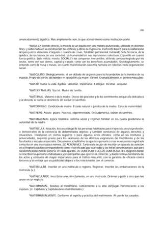 200
amancebamiento significa. Más ampliamente aún, lo que al matrimonio como institución atañe.
*MASA. En sentido directo, la mezcla de un líquido con una materia pulverizada, utilizada en distintos
fines, y sobre todo en la construcción de edificios y obras de ingeniería. Elemento básico para la elaboración
del pan y otros alimentos. Conjunto o reunión de cosas. Totalidad patrimonial, hablando de la herencia, de la
quiebra, de los bienes de una sociedad. La humanidad en sus expresiones colectivas. El pueblo en cuanto
fuerza política. En la milicia, masita. SOCIAL En las companías mercantiles, el fondo común integrado por los
socios, tanto con sus bienes, capital y trabajo, como con los beneficios acumulados. Sociológicamente, se
entiende como la masa o masas, en cuanto manifestación colectiva humana en relación con la organización
social.
*MASCULINO. Biológicamente, el ser dotado de órganos para la fecundación de la hembra de su
especie. Propio del varón, del hombre en oposición a la mujer. Varonil. Gramaticalmente, el género masculino.
*MATAR. Quitar la vida. Agobiar, abrumar, importunar. Extinguir. Destruir, aniquilar.
*MATER FAMILIAS. Voz lat. Madre de familia.
*MATERNAL. Materno o de la madre. Dícese del proceder y de los sentimientos en que a la delicadeza
y al desvelo se suma el desinterés sin excluir el sacrificio.
*MATERNIDAD. Condición de madre. Estado natural o jurídico de la madre. Casa de maternidad.
*MATRERO. Astuto; pícaro. Práctico, experimentado. En Sudamérica, ladrón de caminos.
*MATRIARCADO. Epoca histórica, sistema social y régimen familiar en los cuales predomina la
autoridad de la madre.
*MATRICULA. Relación, lista o catálogo de las personas habilitadas para el ejercicio de una profesión,
o demostrativo de la existencia de determinados objetos; y también constancia de algunos derechos y
situaciones. Inscripción en ciertos registros o para algunos actos oficiales; como en los institutos y
universidades, requisito previo para los exámenes de las distintas asignaturas del bachillerato y de las
facultades o escuelas especiales. Documento acreditativo de que una persona o cosa se encuentra registrada
o inscrita en una matrícula o nómina. DE AERONAVES. Tanto es la acción de inscribir un aparato de aviación
en el Registro público correspondiente como el certificado que lo acredita y las letras convencionales que para
su identificación han de ponerse en cada aparato. DE COMERCIO o DE LOS COMERCIANTES. Registro donde
se inscriben las personas individuales y las compañías que ejercen el comercio; y donde se lleva constancia de
los actos y contratos de mayor importancia para el tráfico mercantil, con la garantía de eficacia contra
terceros y la ventaja que su publicidad depara a los relacionados con el comercio.
*MATRICULAR. Inscribir en una matrícula o registro. Registrar. Inscribir las embarcaciones en la
matrícula (v.).
*MATRICULARSE. Inscribirse uno, directamente, en una matrícula. Ordenar o pedir a otro que nos
anote en un registro.
*MATRIMONIAL. Relativo al matrimonio. Concerniente a la vida conyugal. Perteneciente a los
esposos. (v. Capítulos y Capitulaciones matrimoniales.)
*MATRIMONIALMENTE. Conforme al espíritu y práctica del matrimonio. Al uso de los casados.
 