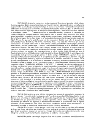 201
*MATRIMONIO. Una de las instituciones fundamentales del Derecho, de la religión y de la vida en
todos sus aspectos. Quizás ninguna tan antigua, pues la unión natural o sagrada de la primer pareja humana
surge en todos los estudios que investigan el origen de la vida de los hombres, y establecida como principio
en todas las creencias que ven la diversidad sexual complementada en el matrimonio, base de la familia, clave
de la perpetuidad de la especie y célula de la organización social primitiva y, en su evolución, de los colosales
o abrumadores Estados. Modestino definió el matrimonio romano, basado en la comunidad de
condición social y de creencias religiosas, como conjuctio maris et feminae, consortium omnis vitae, divine
atque humani juris comunicatio (unión de marido y mujer, consorcio para toda la vida, comunicación del
Derecho humano y del divino). Para Bergier es la "sociedad constante de un hombre y una mujer, para tener
hijos". Ahrens dice que es "la unión formada por dos personas de distinto sexo, a fin de producir una
comunidad perfecta de toda su vida moral, espiritual y física, y de todas las relaciones que son su
consecuencia". De Casso lo estima como "la unión solemne e indisoluble de hombre y de mujer para prestarse
mutuo auxilio y procrear y educar hijos". A PRUEBA. Llamado también temporal, no es tal matrimonio, sino un
concubinato convenido por plazo más o menos largo y definido, como ensayo de la compatibilidad de
caracteres y aceptación consciente de las cargas matrimoniales futuras y permanentes. CANONICO. El
religioso contraído con arreglo a las prescripciones de la Iglesia católica. CIVIL. El celebrado ante el
funcionario competente del Estado, conforme a la legislación ordinaria. CLANDESTINO. El que antiguamente
se celebraba sin la presencia del propio párroco ni de los testigos. CONSUMADO. Aquel en el cual los
cónyuges se han unido carnalmente luego de la legítima celebración. DE CONCIENCIA. La unión conyugal
que, por excepcionales motivos y especial autorización de la autoridad eclesiástica, se celebra sin la
publicación de proclamas, a fin de mantener el matrimonio en secreto y oculto hasta desaparecer la causa
que haya originado la reserva. ILEGAL. El contraído con infracción de la legislación vigente en materia de
capacidad o forma. "IN ARTICULO MORTIS o IN EXTREMIS". El celebrado con menos requisitos que el
ordinario cuando uno o ambos contrayentes se encuentran en inminente peligro de muerte. LEGITIMO. El
contraido conforme a las leyes o los cánones, por personas plenamente capaces, y con todas las formalidades
de cada caso. El contraido con arreglo a la legislación del país en que se celebre. El que une establemente a
marido y mujer y surte efectos civiles. MORGANATICO o DE LA MANO IZQUIERDA. El contraído entre
personas de muy diferente posición social. Propiamente se dice del celebrado entre un príncipe o princesa con
mujer u hombre de inferior linaje, según los prejuicios mobiliarios. NULO. El que no crea vínculo conyugal
entre las partes, incapaces por naturaleza o ley para contraer matnmonio. POR PODER. Aquel a cuya
celebración *civil o religiosa, o en ambas* sólo concurre en persona uno de los contrayentes, al cual
acompaña en lo ceremonial y en el otorgamiento o firma de los documentos matrimoniales un representante
expresamente designado por el otro contrayente, impedido de asistir, debido por lo común a encontrarse en
país o lugar distinto y distante. PUTATIVO. De acuerdo con la etimología latina del adjetivo, que procede del
verbo putare, juzgar, creer, quiere decir tanto como matrimonio supuesto, el que tiene apariencia de tal, sin
serlo en realidad. RATO. El celebrado legítima y solemnemente que no ha llegado todavía a consumarse, por
no haber cohabitado carnalmente entre sí los cónyuges.
*MATRIZ. Directamente, y como primera morada del ser humano, la víscera hueca situada en la
pelvis de la mujer *y también de las hembras animales* donde se desarrolla el feto hasta el parto. En los
bancos, en el comercio y en múltiples oficinas de actividades muy variadas, por matriz se entiende la parte
del libro talonario que queda encuadernada o unida al separar los talones, billetes, cheque, títulos u otros
documentos que lo forman. Por lo general, la matriz contiene una síntesis de los principales datos de la parte
separable; con su numeración, clase, valor, entre otros. En Derecho notarial, matriz es la escritura o
instrumento en donde se hace constar inicialmente la celebración de un acto jurídico.
*MAXIMA. Principio más o menos riguroso, norma experimental o regla recomendada entre quienes
profesan una ciencia o practican una facultad. Sentencia, apotegma, pensamiento, observación o doctrina
para dirigir las acciones o juzgar de los hechos. Principio de Derecho, aceptado unánimemente, para
interpretar un texto, resolver una situación o aplicarlo a un problema o caso jurídico.
*MAYOR. Más grande. Libro mayor. Mayor de edad. Jefe. Superior. Ascendiente. Nombre de diversos
 