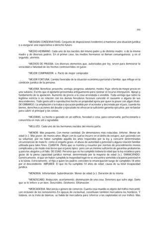203
*MEDIDAS CONSERVATIVAS. Conjunto de disposiciones tendientes a mantener una situación jurídica
o a asegurar una expectativa o derecho futuro.
*MEDIO HERMANO. Cada uno de los nacidos del mismo padre y de distinta madre; o de la misma
madre y de diversos padres. En el primer caso, los medios hermanos se llaman consanguíneos; y en el
segundo, uterinos.
*MEDIOS DE PRUEBA. Los diversos elementos que, autorizados por ley, sirven para demostrar la
veracidad o falsedad de los hechos controvertidos en juicio.
*MEJOR COMPRADOR. v. Pacto de mejor comprador.
*MEJOR FORTUNA. Cambio favorable de la situación económica personal o familiar, que influye en la
condición jurídica de la persona.
*MEJORA. Beneficio, provecho, ventaja, progreso, adelanto, medro. Puja; oferta de mayor precio en
una subasta. Escrito que el apelante presentaba antiguamente para razonar el recurso interpuesto. Apoyo y
fundamento de la apelación. Aumento de precio a la cosa arrendada o vendida. Toda ventaja que sobre la
legítima estricta o en relación con los demás herederos forzosos concede el causante a alguno de sus
descendientes. Todo gasto útil o reproductivo hecho en propiedad ajena por quien la posee con algún título.
DE EMBARGO. La ampliación o la traba o ejecución pedida por el acreedor y decretada por el juez, cuando los
bienes, derechos o acciones del deudor y ejecutado no ofrezcan la suficiente garantía ejecutiva, por no bastar
para cubrir el principal y las costas.
*MEJORAS. Lo hecho o gastado en un edificio, heredad o cosa, para conservarla, perfeccionarla o
convertirla en más útil o agradable.
*MELLIZO. Cada uno de los hermanos nacidos del mismo parto.
*MENOR. Más pequeño. Con menor cantidad. De dimensiones más reducidas. Inferior. Menor de
edad (v.). Más joven; de menos años. Mujer con la cual se incurre en el delito de estupro, aun yaciendo con
su voluntad, por no haber cumplido aquélla los años requeridos por la ley y concurrir determinadas
circunstancias de mala fe; como el engaño grave, el abuso de autoridad o potestad o alguna relación familiar
utilizada para tales fines. CUANTIA. Pleito que se tramita y resuelve por normas de procedimiento menos
complicadas y de modo más breve que el juicio típico; pero con un mínimo suficiente de garantías probatorias
y para los alegatos y el fallo. DE EDAD. Persona que no ha cumplido todavía la edad que la ley establece para
gozar de la plena capacidad jurídica normal, determinada por la mayoría de edad (v.). EMANCIPADO.
Genéricamente, el que sin haber cumplido la mayoridad legal no se encuentra sometido a la patria potestad ni
a la tutela. Estrictamente, el hijo a quien los padres conceden la emancipación luego de cumplidos 18 años
por el descendiente. IMPUBER. El que no ha cumplido 14 años de edad, causa de su total incapacidad
jurídica.
*MENORIA. Inferioridad. Subordinación. Menor de edad (v.). Duración de la misma.
*MENOSCABO. Reducción, acortamiento, disminución de una cosa. Deterioro que sufre algo. Daño
que se le infiere a un bien. Descrédito. Deshonra. Difamación.
*MERCADERIA. Mercancía o género de comercio. Cuanta cosa mueble es objeto del tráfico mercantil,
con inclusión de los semovientes En épocas de esclavitud, constituían también mercadería los hombres. Y
todavía, en la trata de blancas, se habla de mercadería para referirse a las explotadas en ese tráfico. Más
 
