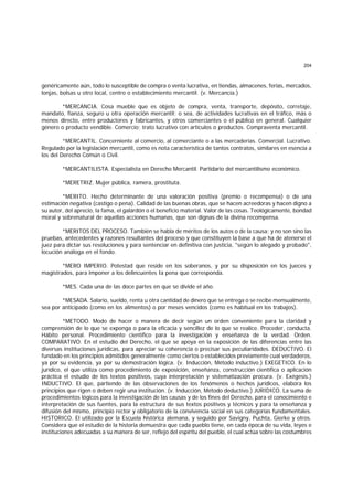 204
genéricamente aún, todo lo susceptible de compra o venta lucrativa, en tiendas, almacenes, ferias, mercados,
lonjas, bolsas u otro local, centro o establecimiento mercantil. (v. Mercancía.)
*MERCANCIA. Cosa mueble que es objeto de compra, venta, transporte, depósito, corretaje,
mandato, fianza, seguro u otra operación mercantil; o sea, de actividades lucrativas en el tráfico, más o
menos directo, entre productores y fabricantes, y otros comerciantes o el público en general. Cualquier
género o producto vendible. Comercio; trato lucrativo con artículos o productos. Compraventa mercantil.
*MERCANTIL. Concerniente al comercio, al comerciante o a las mercaderías. Comercial. Lucrativo.
Regulado por la legislación mercantil, como es nota característica de tantos contratos, similares en esencia a
los del Derecho Común o Civil.
*MERCANTILISTA. Especialista en Derecho Mercantil. Partidario del mercantilismo económico.
*MERETRIZ. Mujer pública, ramera, prostituta.
*MERITO. Hecho determinante de una valoración positiva (premio o recompensa) o de una
estimación negativa (castigo o pena). Calidad de las buenas obras, que se hacen acreedoras y hacen digno a
su autor, del aprecio, la fama, el galardón o el beneficio material. Valor de las cosas. Teológicamente, bondad
moral y sobrenatural de aquellas acciones humanas, que son dignas de la divina recompensa.
*MERITOS DEL PROCESO. También se habla de méritos de los autos o de la causa; y no son sino las
pruebas, antecedentes y razones resultantes del proceso y que constituyen la base a que ha de atenerse el
juez para dictar sus resoluciones y para sentenciar en definitiva con justicia, "según lo alegado y probado",
locución análoga en el fondo.
*MERO IMPERIO. Potestad que reside en los soberanos, y por su disposición en los jueces y
magistrados, para imponer a los delincuentes Ia pena que corresponda.
*MES. Cada una de las doce partes en que se divide el año.
*MESADA. Salario, sueldo, renta u otra cantidad de dinero que se entrega o se recibe mensualmente,
sea por anticipado (como en los alimentos) o por meses vencidos (como es habitual en los trabajos).
*METODO. Modo de hacer o manera de decir según un orden conveniente para la claridad y
comprensión de lo que se exponga o para la eficacia y sencillez de lo que se realice. Proceder, conducta.
Hábito personal. Procedimiento científico para la investigación y enseñanza de la verdad. Orden.
COMPARATIVO. En el estudio del Derecho, el que se apoya en la exposición de las diferencias entre las
diversas instituciones jurídicas, para apreciar su coherencia o precisar sus peculiaridades. DEDUCTIVO. El
fundado en los principios admitidos generalmente como ciertos o establecidos previamente cual verdaderos,
ya por su evidencia, ya por su demostración lógica. (v. Inducción, Método inductivo.) EXEGETICO. En lo
jurídico, el que utiliza como procedimiento de exposición, enseñanza, construcción científica o aplicación
práctica el estudio de los textos positivos, cuya interpretación y sistematización procura. (v. Exégesis.)
INDUCTIVO. El que, partiendo de las observaciones de los fenómenos o hechos jurídicos, elabora los
principios que rigen o deben regir una institución. (v. Inducción, Método deductivo.) JURIDICO. La suma de
procedimientos lógicos para la investigación de las causas y de los fines del Derecho, para el conocimiento e
interpretación de sus fuentes, para la estructura de sus textos positivos y técnicos y para la enseñanza y
difusión del mismo, principio rector y obligatorio de la convivencia social en sus categorías fundamentales.
HISTORICO. El utilizado por la Escuela histórica alemana, y seguido por Savigny, Puchta, Gierke y otros.
Considera que el estudio de la historia demuestra que cada pueblo tiene, en cada época de su vida, leyes e
instituciones adecuadas a su manera de ser, reflejo del espíritu del pueblo, el cual actúa sobre las costumbres
 