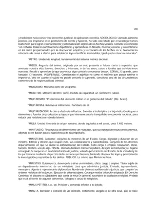 205
y tradiciones hasta convertirse en normas jurídicas de aplicación coercitiva. SOCIOLOGICO. Llamado asimismo
positivo, por inspirarse en el positivismo de Comte y Spencer, ha sido concretado por el sociólogo francés
Durkcheim para lograr el conocimiento y sistematización lógicos de los hechos sociales. Consiste este método
"en rechazar todas las construcciones hipotéticas y apriorísticas en filosofía, historia y ciencia; y en confinarse
en los datos proporcionados por la observación empírica y la conexión de los hechos en sí, buscando las
relaciones de causa a efecto, para establecer leyes científicas inamovibles, igual que las ciencias naturales".
*METRO. Unidad de longitud, fundamental del sistema métrico decimal.
*MIEDO. Angustia del ánimo, originada por un mal, presente o futuro, cierto o supuesto, que
amenaza nuestra vida, bienes, derechos o intereses, o de los seres, cosas e ideales que consideramos
nuestros. Recelo o aprensión de que acontezca algo contrario a nuestros deseos. CERVAL. El grande, pero
fundado. El excesivo. INSUPERABLE. Considerado el adjetivo no como el máximo que pueda sufrirse o
imponerse, sino en cuanto el sujeto no puede vencerlo o superarlo, constituye una de las circunstancias
eximentes de la responsabilidad criminal.
*MILIGRAMO. Milésima parte de un gramo.
*MILILITRO. Milésimo del litro; como medida de capacidad, un centímetro cúbico.
*MILITARISMO. "Predominio del elemento militar en el gobierno del Estado" (Dic. Acad.).
*MILITARISTA. Relativo al militarismo. Partidario de él.
*MILITARIZACION. Acción o efecto de militarizar. Someter a la disciplina o a la jurisdicción de guerra
elementos o fuentes de producción y riqueza que interesan para la tranquilidad o economía nacional, para
reducir una resistencia o rebeldía latente.
*MILLA. Unidad itineraria de origen romano, donde equivalía a mil pasos, unos 1.482 metros.
*MINIFUNDIO. Finca rústica de dimensiones tan reducidas, que su explotación resulta antieconómica,
además de no bastar para la subsistencia de su propietario.
*MINISTERIO. Gobierno; conjunto de ministros de un Estado. Cargo, dignidad y duración de un
ministro. Edificio y oficinas que ocupan éste, sus colaboradores y subordinados. Conjunto de los distintos
departamentos en que se divide la administración del Estado. Todo cargo o empleo. Ocupación, oficio,
función. Destino, uso de algo. FISCAL. Llamado también ministerio público, designa la institución y el órgano
encargado de cooperar en la administración de justicia, velando por el interés del Estado, de la sociedad y de
los particulares mediante el ejercicio de las acciones pertinentes, haciendo observar las leyes y promoviendo
la investigación y represión de los delitos. PUBLICO. Lo mismo que Ministerio fiscal.
*MINISTRO. Quien ejerce, desempeña o sirve un ministerio, oficio, cargo o empleo. Titular o jefe de
un departamento ministerial; de un ministerio. Juez que administra justicia. Enviado, representante,
mensajero. Agente o representante diplomático. Nombre de diversos auxiliares de la justicia, que cumplen las
órdenes recibidas de los jueces. Ejecutor de voluntad ajena. Cosa que realiza la función asignada. En Derecho
Canónico, el diácono o subdiácono que canta la misa En general, sacerdote de cualquiera religión. Prelado
que está al frente de algunos conventos, colegios o casas de religiosos.
*MINUS PETITIO. Loc. lat. Petición u demanda inferior a lo debido.
*MINUTA. Borrador o extracto de un contrato, testamento, alegato o de otra cosa, que se hace
 