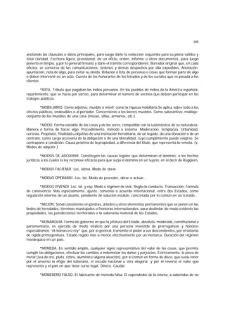 206
anotando las cláusulas o datos principales, para luego darle la redacción requerida para su plena validez y
total claridad. Escritura ligera, provisional, de un oficio, orden, informe u otros documentos, para luego
ponerlo en limpio, y por lo general firmarlo y darle el trámite correspondiente. Borrador original que, en cada
oficina, se conserva de las comunicaciones, órdenes y demás despachos por ella expedidos. Anotación,
apuntación, nota de algo, para evitar su olvido. Relación o lista de personas o cosas que forman parte de algo
o deben intervenir en un acto. Cuenta de los honorarios de los letrados y de los curiales que es pasada a los
clientes.
*MITA. Tributo que pagaban los indios peruanos. En los pueblos de indios de la América española,
repartimiento, que se hacía por sorteo, para determinar el número de vecinos que debían participar en los
trabajos públicos.
*MOBILIARIO. Como adjetivo, mueble o móvil; como la riqueza mobiliaria Se aplica sobre todo a los
efectos públicos, endosables o al portador. Concerniente a los bienes muebles. Como substantivo, moblaje;
conjunto de los muebles de una casa (mesas, sillas, armarios, etc.).
*MODO. Forma variable de las cosas y de los seres, compatible con la subsistencia de su naturaleza.
Manera o forma de hacer algo. Procedimiento, método o sistema. Moderación, templanza. Urbanidad,
cortesía. Propósito, finalidad u objetivo de una institución hereditaria, de un legado, de una donación o de un
contrato; como carga accesoria de la obligación o de una liberalidad, cuyo cumplimiento puede exigirse. Se
contrapone a condición. Causa próxima de la propiedad, a diferencia del título, que representa la remota. (v.
Modos de adquirir.)
*MODOS DE ADQUIRIR. Constituyen las causas legales que determinan el dominio; o los hechos
jurídicos a los cuales la ley reconoee eficacia para que surja el dominio en un sujeto, en el decir de Ruggiero.
*MODUS FACIENDI. Loc. latina. Modo de obrar.
*MODUS OPERANDI. Loc. lat. Modo de proceder, obrar o actuar.
*MODUS VIVENDI. Loc. lat. y esp. Modo o régimen de vivir. Regla de conducta. Transacción. Fórmula
de convivencia. Más especialmente, ajuste, convenio o acuerdo internacional, entre dos Estados, como
regulación interina de un asunto, pendiente de solución estable, concretada por lo común en un tratado.
*MOJON. Señal consistente en piedras, árboles u otros elementos permanentes que se ponen en las
lindes de heredades, términos municipales o fronteras internacionales, para deslindar de modo evidente las
propiedades, las jurisdicciones territoriales o la soberanía material de los Estados.
*MONARQUIA. Forma de gobierno en que la jefatura del Estado, absoluta, moderada, constitucional o
parlamentaria, es ejercida de modo vitalicio por una persona investida de prerrogativas y honores
especialísimos *el monarca o rey* que, por lo general, transmite el poder a sus descendientes, por el sistema
de rígida primogenitura. Estado regido más o menos efectivamente por un monarca. Duración del régimen
monárquico en un país.
*MONEDA. En sentido amplio, cualquier signo representativo del valor de las cosas, que permite
cumplir las obligaciones, efectuar los cambios o indemnizar los daños y perjuicios. Estrictamente, la pieza de
metal (sea de oro, plata, cobre, aluminio o alguna aleación), por lo común en forma de disco, que suele tener
por el anverso la efigie del soberano, el escudo nacional u otra alegoría; y por el reverso el valor que
representa y el país en que tiene curso legal. Dinero. Caudal.
*MONEDERO FALSO. El fabricante de moneda falsa. El expendedor de la misma, a sabiendas de no
 