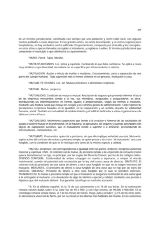 209
de un término jurisdiccional, constituida casi siempre por una población y cierto radio rural, con algunos
núcleos poblados o casas dispersas. En las grandes urbes, no existe descampado; y en ciertas regiones poco
hospitalarias, no hay verdadero centro edificado. El ayuntamiento, compuesto por el alcalde y los concejales;
en otros sitios o épocas llamados corregidor o intendente, y regidores o ediles. El término jurisdiccional que
comprende el municipio o que administra su ayuntamiento.
*MURO. Pared. Tapia. Muralla.
*MUTATIS MUTANDIS. Loc. latina y española. Cambiando lo que deba cambiarse. Se aplica a casos
muy similares cuya diversidad secundaria no se especifica por intrascendente o notoria.
*MUTILACION. Acción o efecto de mutilar o mutilarse. Cercenamiento, corte o separación de una
parte del cuerpo humano. Toda supresión más o menos violenta en un proceso, institución o cosa.
*MUTUAE PETITIONES. Loc. lat. Mutuas peticiones o demandas recíprocas.
*MUTUAL. Mutuo; recíproco.
*MUTUALIDAD. Condición de mutuo o mutual. Asociación de seguros que pretende eliminar el lucro
de las empresas mercantiles siendo a la vez, sus miembros, asegurados y aseguradores; es decir,
distribuyendo las indemnizaciones en formas iguales o proporcionales, según las normas o estatutos,
mediante una módica cuota que incluye los riesgos y los estrictos gastos de administración. Todo régimen de
prestaciones recíprocas basadas en la igualdad, en la cooperación y un sentido elevado de solidaridad
humana, social. También es mutualidad el establecimiento y el edificio dedicados a estas organizaciones de
defensa contra el lucro.
*MUTUALISMO. Movimiento cooperativo que tiende a la creación y fomento de las sociedades de
ayuda o socorro mutuo en lo profesional, en la industria, la agricultura, los seguros y cuantas actividades son
objeto de explotación lucrativa, que el mutualismo tiende a suprimir o a aminorar, prescindiendo de
intermediarios, comisionistas, etc.
*MUTUANTE. Prestamista; quien da a préstamo, sin que ello implique aetividad usuraria. Mutuante,
sujeto activo del contrato de mutuo o préstamo simple, es quien presta o da a otro *el mutuatario* una cosa
fungible, con la condición de que se le restituya otro tanto de la misma especie y calidad.
*MUTUO. Recíproco; con correspondencia o igualdad entre las partes. AUXILIO. Recíproca asistencia
material y espiritual. ClVIL. El contrato real de mutuo, de préstamo simple o de empréstito de consumo (como
quiera denominarse) se rige, en principio, por las reglas del Derecho Común, por las de los códigos civiles.
DISENSO CONYUGAL. Conformidad de ambos cónyuges en cuanto a separarse, a romper el vínculo
matrimonial, cuando tal potestad está reconocida por la ley civil como causa de divorcio. GRATUITO. El
contrato real de préstamo de una suma de dinero u otra cosa fungible en que no se exigen intereses del
mutuario. MERCANTIL. El préstamo de dinero o cosa fungible de otra clase que se rige por las leyes del
comercio. ONEROSO. Préstamo de dinero u otra cosa fungible por el cual se perciben intereses.
PIGNORATICIO. El mutuo o préstamo simple en que el mutuante se asegura la restitución de una suma igual
a la entregada al mutuario, o la devolución de algo de idéntica especial y calidad, mediante una prenda o
hipoteca que del mutuario obtiene. Esa garantía constituye un contrato accesorio.
*N. En el alfabeto español, es la 13 de sus consonantes y la 16 de sus letras. En la numeración
romana existen dudas sobre si su valor fue de 90 ó 900; y con raya encima, de 90.000 ó 900.000. En la
cronología romana señala nonas, el 7 de los meses de marzo, mayo, julio y octubre; y el 5 de los otros ocho.
Es abreviatura universal de Norte, por ser su inicial en los idiomas más hablados del mundo. En las votaciones
 