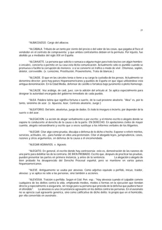 21
*ALBACEAZGO. Cargo del albacea.
*ALCABALA. Tributo de un tanto por ciento del precio o del valor de las cosas, que pagaba al fisco el
vendedor en el contrato de compraventa; y que ambos contratantes debían en la permuta. Por injusto, fue
abolido ya a mediados del siglo XIX en España.
*ALCAHUETE. La persona que solicita o sonsaca a alguna mujer para trato lascivo con algún hombre;
o encubre, concierta o permite en su casa esta ilícita comunicación. Actualmente sólo es punible cuando se
promueva o facilite la corrupción de menores; o si se convierte en tráfico o modo de vivir. Chismoso, soplón,
delator, correveidile. (v. Lenocinio, Prostitución, Proxenetismo, Trata de blancas.)
*ALCAIDE. El que en las cárceles tenía o tiene a su cargo la custodia de los presos. Actualmente se
denomina director; pero hay países hispanoamericanos y pueblos de España en que sigue utilizándose esta
antigua denominación. En la Edad Media, defensor de castillo o fortaleza bajo juramento o pleito homenaje.
*ALCALDE. Voz arábiga, de cadí, juez, con la adición del artículo al. Se aplica especialmente para
designar la autoridad encargada del gobierno inmediato de cada pueblo.
*ALEA. Palabra latina que significa fortuna o suerte, de la cual proviene aleatorio. "Alea" es, por lo
tanto, sinónimo de azar. (v. Apuesta, Azar, Contrato aleatorio, Juego )
*ALEATORIO. Del latín, aleatorius, juego de dados. Es todo lo inseguro o incierto, por depender de la
suerte o del azar.
*ALEGACION. La acción de alegar verbalmente o por escrito; y el mismo escrito o alegato donde se
expone lo conducente al derecho de la causa o de la parte. EN DERECHO. En apelaciones civiles de mayor
cuantía, alegato extraordinario y escrito que a veces sustituye a los informes verbales de los litigantes.
*ALEGAR. Citar algo como prueba, disculpa o defensa de lo dicho o hecho. Exponer o referir méritos,
servicios, actitudes, etc., para fundar en ellos una pretensión. Citar el abogado leyes, jurisprudencia, casos,
razones y otros argumentos, en defensa de la causa a él encomendada.
*ALEGAR AGRAVIOS. v. Agravio.
*ALEGATO. En general, el escrito donde hay controversia; esto es, demostración de las razones de
una parte para debilitar las de la contraria. DE BIEN PROBADO. Escrito que, después de practicar las pruebas,
pueden presentar las partes en primera instancia, y antes de la sentencia. La alegación o alegato de
bien probado ha desaparecido del Derecho Procesal español, pero se mantiene en varios países
hispanoamericanos.
*ALEVE. Antiguamente se usaba por alevosía. Como adjetivo equivale a pérfido, inicuo, traidor,
alevoso; y se aplica no sólo a las personas, sino también a acciones.
*ALEVOSIA. Traición o perfidia. Según el Cód. Pen. esp.: "Hay alevosía cuando el culpable comete
cualquiera de los delitos contra la vida, empleando medios, modos o formas en la ejecución que tiendan
directa y especialmente a asegurarla, sin riesgo para su persona que proceda de la defensa que pudiera hacer
el ofendido". La alevosía es una circunstancia agravante en los delitos contra las personas. En el asesinato
no se aprecia cual agravante genérica, sino como calificativa de dicho delito; lo propio que en el homicidio,
por ella convertido en asesinato .
 