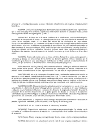 210
romanas, N. L. (non liquet) expresaba la duda o indecisión: ni la afirmativa ni la negativa, ni la absolución ni
la condena.
*NABORIA. En los primeros tiempos de la dominación española en tierras de América, repartimiento
que se hacía en Cuba y otros territorios, adjudicando cierto número de indios en calidad de criados, para el
servicio personal de las clases principales. (v. Mita.)
*NACIMIENTO. Acción o efecto de nacer. Comienzo de la vida humana, contado desde el parto.
Procedencia de una persona, en orden a su familia y condición social. Sitio en que brota un manantial, una
fuente, un río. Principio, origen. DE LAS PERSONAS JURIDICAS. La existencia de las corporaciones,
asociaciones, establecimientos, etc., comienza, con el carácter de personas jurídicas, desde el día en que sean
autorizadas por la ley o por el gobierno, con aprobación de sus estatutos, y la confirmación de los prelados en
la parte religiosa de las que corresponda. SIMULTANEO. La expresión, no enteramente correcta, se refiere a
los partos múltiples; donde en realidad no hay ni es fácil que pueda haber nacimiento efectivamente
simultáneo, sino sucesivo, con una separación de instantes o minutos, y lo más de horas, o de un día si
acaso.
*NACIONAL. Relativo a la nación; como su himno patriótico. Natural de la nación, como oposición a
extranjero, y dotado en consecuencia de la plenitud de derechos políticos, civiles y sociales que la
Constitución y las leyes de cada país otorguen. Individuo de la milicia nacional. En algunos Estados de
América, en que la moneda se denomina "peso", nacional es el de cada país para él.
*NACIONALIDAD. Vínculo jurídico y político existente entre un Estado y los miembros del mismo.
Indole peculiar de un pueblo. Carácter de los individuos que constituyen una nación. Estado civil de la
persona nacida o naturalizada en un país, o perteneciente a ella por lazos de sangre paterna o materna.
*NACIONALISMO. Afecto de los naturales de una nación por cuanto a ella concierne en el pasado, en
el presente y en el porvenir. Exaltación violenta de todo lo nacional. Doctruna de las reivindicaciones políticas
de las naciones oprimidas. Aspiración nacional del pueblo sometido a otro, como colonia, protectorado u otra
equívoca denominación internacional. Tendencia separatista de alguna provincia, región o territorio de un
Estado. Partido que considera mala toda posición y actitud que no se funde en la tradición nacional.
*NACIONALIZACION. Otorgamiento de la cualidad de nacional a un extranjero; o sea, lo mismo que
naturalización (v.). Concesión de los derechos y privilegios nacionales a un súbdito de otro país. Introducción
o adopción en una nación de instituciones o cosas de otra. Declarar de propiedad de la nación. Organizar la
prestación de un servicio directamente por el poder público del Estado o a través de la concesión
administrativa que del mismo haga a un particular. Disponer que determinadas actividades no puedan ser
ejercidas sino por nacionales, o que sólo ellos pueden poseer determinados bienes.
*NACIONES UNIDAS. El conjunto de ellas que integra la organización internacional, o asociación de
pueblos y gobiernos, soberanos, que trata de estructurar la paz y de evitar la guerra.
*NASCITURUS. Voz lat. El que ha de nacer; el concebido y no nacido.
*NATALIDAD. Proporción de nacimientos en territorio y época determinados. Su relación con la
mortalidad (v.) establece el crecimiento de la población, y constituye índice de la vitalidad y de las costumbres
de un pueblo.
*NATO. Nacido. Título o cargo que corresponden por derecho propio a ciertos empleos o dignidades.
*NATURAL. Concerniente a la naturaleza en general, o a la de cada ser y cosa en particular. Nativo u
 