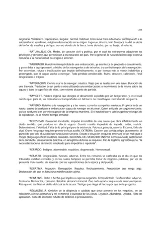 211
originario. Verdadero. Espontáneo. Regular, normal, habitual. Con causa física o humana; contrapuesto a lo
sobrenatural, sea divino, mágico o desconocido en su origen. Ingenuo, sincero, leal. En época feudal, se decía
del señor de vasallos y del que, aun no siendo de la tierra, tenía derecho, por su linaje, al señorío.
*NATURALIZACION. Medio, de carácter civil y político, por el cual los extranjeros adquieren los
privilegios y derechos que pertenecen a los naturales del país. Por lo general, la naturalización exige expresa
renuncia a la nacionalidad de origen o anterior.
*NAUFRAGIO. Hundimiento o pérdida de una embarcación, ya acontezca de propósito o casualmente;
y ya se deba a la propia nave, a hecho de los navegantes o de extraños, o a contratiempos de la navegación.
Por extensión, rotura o inutilización que impide definitivamente, o por tiempo más o menos indefinido y
prolongado, que el buque vuelva a navegar. Toda pérdida considerable. Ruina, desastre, catástrofe. Final
desgraciado o trágico.
*NAVEGACION. Ciencia o arte de navegar; náutica. Viaje que se realiza con una nave. Duración de
una travesía. Traslación de un punto a otro utilizando una embarcación; o movimiento de la misma sobre las
aguas o bajo la superficie de ellas, con retorno al punto de partida.
*NAVICERT. Palabra inglesa que designa el documento expedido por un beligerante, y en el cual
consta que, para él, las mercaderías transportadas en tal barco no constituyen contrabando de guerra.
*NAVIERO. Relativo a la navegación y a las naves; como las compañías navieras. Propietario de un
navío; dueño de cualquiera embarcación capaz de navegar en alta mar. Quien avitualla un buque mercante,
ya sea su dueño o el gerente o gestor de la empresa marítima. Si el naviero corre con los gastos y riesgos de
la expedición, es al mismo tiempo armador.
*NECESIDAD. Causación inevitable; impulso irresistible de una causa que obra infaliblemente en
cierto sentido, que produce un efecto seguro. Cuanto resulta imposible de impedir, evitar, resistir.
Determinismo. Fatalidad. Falta de lo principal para la existencia. Pobreza, penuria, miseria. Escasez, falta de
algo. Grave riesgo que requiere pronto y eficaz auxilio. EXTREMA. Caso en que la vida peligra gravemente, al
punto de que sólo el auxilio oportuno puede salvarla. Estado o situación en que la amenaza de un mal igual o
mayor obliga a justificar los daños causados. RACIONAL DEL MEDIO DEFENSIVO. Como causa de justificación
de la conducta, en apariencia delictiva, en la legítima defensa se requiere, tras la ilegítima agresión ajena, "la
necesidad racional del medio empleado para impedirla o repelerla".
*NEFANDO. Indigno. abominable. repulsivo, degenerado. Homosexual.
*NEFASTO. Desgraciado, funesto, adverso. Entre los romanos se calificaba así el día en que los
tribunales estaban cerrados y en los cuales tampoco se permitía tratar de negocios públicos; por ser de
presunta mala suerte, de acuerdo con las supersticiones de la época y del pueblo.
*NEGATIVA. Negación. Denegación. Repulsa. Rechazamiento. Proposición que niega algo.
Declaración de que es falsa una manifestación ajena.
*NEGATIVO. Dicho o hecho que implica o expresa negación. Contradictorio. Desfavorable; adverso.
Contrario. Destructor, corrosivo. Rebelde. Amoral o inmoral. Que nada aporta; o que resta en una empresa.
Reo que no confiesa el delito del cual se le acusa. Testigo que niega el hecho por que se le pregunta.
*NEGLIGENCIA. Omisión de la diligencia o cuidado que debe ponerse en los negocios, en las
relaciones con las personas y en el manejo o custodia de las cosas. Dejadez. Abandono. Desidia. Falta de
aplicación. Falta de atención. Olvido de órdenes o precauciones.
 