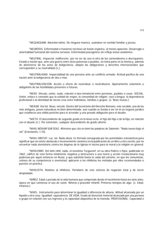 213
*NEQUAQUAM. Adverbio latino. De ninguna manera, usándose en sentido familiar y jocoso.
*NEUROSIS. Enfermedad o trastorno nervioso sin lesión orgánica, al menos aparente. Desarreglo o
anormalidad funcional del sistema nervioso. Enfermedad psicogénica sin reflejo lesivo anatómico.
*NEUTRAL. Imparcial. Indiferente; por no ser de uno ni otro de los contendientes o discrepantes.
Estado o nación que, ante una guerra entre otras potencias o pueblos, no toma parte en la misma y, además
de abstenerse de los actos de beligerancia, adopta las obligaciones y derechos internacionales que
corresponden a su neutralidad (v.).
*NEUTRALIDAD. Imparcialidad de una persona ante un conflicto armado. Actitud pacífica de una
nación ante la beligerancia de dos o más.
*NEUTRALIZACION. Acción o efecto de neutralizar o neutralizarse. Apartamiento voluntario u
obligatorio de las hostilidades presentes o futuras.
*NEXO. Vínculo, unión, nudo, relación o lazo inmaterial entre personas, pueblos o cosas. SOCIAL.
Unión, enlace o conexión que la unidad de origen, la comunidad de religión, raza o lengua, la dependencia
profesional o la identidad de tareas crea entre individuos, familias o grupos. (v. Nexo mutuo.)
*NEXUM. Voz lat. Nexo, vínculo. Dentro del tecnicismo del Derecho Romano, este vocablo, uno de los
más antiguos, posee naturaleza no bien determinada; aun cuando se tienda a ver en él un negocio jurídico
que establecía una sólida posición para el acreedor y una pesada obligación para el deudor.
*NIETO. El descendiente de segundo grado en la línea recta; el hijo del hijo o de la hija, en relación
con el abuelo (v.). Por extensión, cualquier descendiente de grado ulterior.
*NIHIL NOVUM SUB SOLE. Aforismo que cita en latín las palabras de Salomón: "Nada nuevo bajo el
sol" (Eclesiastés, I,10).
*NIHIL OBSTAT. Loc. lat. Nada obsta. Es fórmula consagrada por las autoridades eclesiásticas para
significar que no existe obstáculo o inconveniente canónico en la publicación de un libro u otro escrito, por no
encontrar nada atentatorio contra los dogmas de la Iglesia ni nocivo para la moral y la religión en general.
*NIHILISMO. Del latín nihil, nada, el novelista Turguenef, en su obra Padres e hijos, publicada en
1862, calificó de esta forma totalmente negativa y destructora a una teoría y acción revolucionaria muy
poderosa por aquel entonces en Rusia, y que subsistió hasta la caída del zarismo, en que los comunistas,
celosos de su competencia o enemistad, aplicaron a los nihilistas los métodos por ellos recomendados o
puestos en práctica.
*NIHILISTA. Relativo al nihilismo. Partidario de este sistema de negación total y de terror
despiadado.
*NIÑEZ. Edad o período de la vida humana que comprende desde el nacimiento hasta los siete años,
época en que comienza el uso de razón. Niñería o proceder infantil. Primeros tiempos de algo. (v. Edad,
Infancia.)
*NIVEL. Instrumento para determinar la igualdad o diferencia de alturas. Altitud alcanzada por un
líquido u otra cosa. Igualdad; equivalencia. DE VIDA. Grado de bienestar material alcanzado por una persona
o grupo en relación con sus ingresos y la capacidad adquisitiva de la moneda. PROFESIONAL. Capacidad o
 