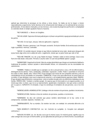 214
aptitud que determina la jerarquía en los oficios y otras tareas. Se habla así de la mayor o menor
especialización y experiencia, factor decisivo en la remuneración del trabajo y en la solicitud de los servicios
profesionales. En las labores manuales y en las técnicas, esta escala de progresiva perfección o complejidad
se extiende desde el simple ayudante hasta la maestría.
*NO FUNGIBLES. v. Bienes no fungibles.
*NO HA LUGAR. Expresiva fórmula judicial para rechazar una petición o queja presentada por una de
las partes.
*NO USO. En las leyes, desuso, falta de aplicación o vigencia.
*NOBLE. Preclaro, generoso. Leal. Principal, excelente. De ilustre familia. De la aristocracia con título
regio o pontificio. Honroso, estimable.
*NOCHE. En sentido natural, tiempo en que falta la claridad de la luz solar, desde poco después del
ocaso hasta algo antes de la salida del astro. Legalmente, desde que se pone hasta que sale el Sol.
*NOLI ME TANGERE. Loc. lat. y esp. Nadie me toque. También, nadie se meta conmigo. Caso o cosa
fuera de toda duda o discusión. Persona o asunto sobre el cual está prohibido opinar o juzgar.
*NOMADISMO. Inquietud territorial, falta de arraigo domiciliario que integra un movimiento habitual o
tradicional de pueblos, núcleos sociales o determinados oficios, en consonancia con las necesidades de
subsistencia.
*NOMBRE. Palabra o vocablo que se apropia o se da a una persona o cosa, a fin de diferenciarla y
distinguirla de las demás. Fama, nombradía, celebridad, reputación, crédito. Poder o autoridad en virtud de
los cuales se obra. Apodo, alias. COLECTIVO. El que designa a los socios de una compañía colectiva y a los no
comanditarios de las sociedades en comandita. COMERCIAL. El que sirve para diferenciar al comerciante en
su tráfico. El que distinge a una casa o empresa de comercio, o un establecimiento agrícola o fabril. PROPIO.
El que designa específicamente a una persona; como el nombre de pila entre los diferentes individuos de una
familia. PROPIO (EN). También a nombre propio. Se expresa que el interesado en un negocio jurídico es el
mismo que obra; es decir, que no es su representante, apoderado o mandatario; sino que actúa o contrata
por sí y para sí. SUPUESTO. El simulado, el que no constituye el verdadero de una persona, sea o no el de
otra.
*NOMENCLADOR o NOMENCLATOR. Catálogo o lista de nombres de personas, pueblos o tecnicismos.
*NOMENCLATURA. Nómina o lista de nombres de personas, pueblos o tecnicismos.
*NOMINADO. Se dice del contrato que posee nombre determinado en la ley; como el de
compraventa, sociedad, depósito, mandato, etc.
*NOMINALMENTE. Por su nombre. De nombre tan sólo; sin realidad; de contenido diferente a lo
enunciado.
*NON ADIMPLETI CONTRACTUS. Loc. lat. Contrato no cumplido. (v. Exceptio non adimpleti
contractus.)
*NON BIS IN IDEM. Loc. lat. No dos veces por la misma causa. En materia penal, significa que no
cabe castigar dos veces por el mismo delito; ya sea aplicando dos penas por un mismo hecho o acusando por
 