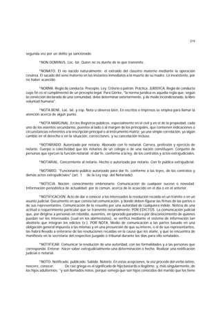 215
segunda vez por un delito ya sancionado.
*NON DOMINUS. Loc. lat. Quien no es dueño de lo que transmite.
*NONATO. El no nacido naturalmente; el extraído del claustro materno mediante la operación
cesárea. El sacado del seno materno en los instantes inmediatos a la muerte de su madre. Lo inexistente, por
no haber acaecido.
*NORMA. Regla de conducta. Precepto. Ley. Criterio o patrón. Práctica. JURIDICA. Regla de conducta
cuyo fin es el cumplimiento de un precepto legal. Para Gierke, "la norma jurídica es aquella regla que, según
la convicción declarada de una comunidad, debe determinar exteriormente, y de modo incondicionado, la libre
voluntad humana".
*NOTA BENE. Loc. lat. y esp. Nota u observa bien. En escritos e impresos se emplea para llamar la
atención acerca de algún punto.
*NOTA MARGINAL. En los Registros públicos, especialmente en el civil y en el de la propiedad, cada
uno de los asientos secundarios, puestos al lado o al margen de los principales, que contienen indicaciones o
circunstancias referentes a la inscripción principal o al instrumento matriz; ya una simple correlación, ya algún
cambio en el derecho o en la situación, correcciones, y su cancelación incluso.
*NOTARIADO. Autorizado por notario. Abonado con fe notarial. Carrera, profesión y ejercicio de
notario. Cuerpo o colectividad que los notarios de un colegio o de una nación constituyen. Conjunto de
personas que ejercen la función notarial; el dar fe, conforme a la ley, de los contratos y actos extrajudiciales.
*NOTARIAL. Concerniente al notario. Hecho o autorizado por notario. Con fe pública extrajudicial.
*NOTARIO. "Funcionario público autorizado para dar fe, conforme a las leyes, de los contratos y
demás actos extrajudiciales" (art. 1 de la Ley esp. del Notariado).
*NOTICIA. Noción; conocimiento embrionario. Comunicación de cualquier suceso o novedad.
Información periodística de actualidad; por lo común, acerca de lo acaecido en el día o en el anterior.
*NOTIFICACION. Acto de dar a conocer a los interesados la resolución recaída en un trámite o en un
asunto judicial. Documento en que consta tal comunicación, y donde deben figurar las firmas de las partes o
de sus representantes. Comunicación de lo resuelto por una autoridad de cualquiera índole. Noticia de una
actitud o requerimiento particular que se transmite notarialmente. POR EDICTOS. La comunicación judicial
que, por dirigirse a personas en rebeldía, ausentes, en ignorado paradero o por desconocimiento de quiénes
puedan ser los interesados (cual en los abintestatos), se verifica mediante el sistema de información tan
aleatorio que integran los edictos (v.). POR NOTA. Medio de comunicación a las partes basado en una
obligación general impuesta a las mismas y en una presunción de que su interés, o el de sus representantes,
las habrá llevado a enterarse de las resoluciones recaídas en la causa que les atañe, y que se encuentra de
manifiesto en la secretaría del respectivo juzgado o tribunal durante los días para ello señalados.
*NOTIFICAR. Comunicar la resolución de una autoridad, con las formalidades y a las personas que
corresponda. Enterar; hacer saber extrajudicialmente una determinación o hecho. Realizar una notificación
judicial o notarial.
*NOTO. Notificado, publicado. Sabido. Notorio. En estas acepciones, la voz procede del verbo latino,
noscere, conocer. De raíz griega es el significado de hijo bastardo o ilegítimo; y, más singularmente, de
los hijos adulterinos; "y son llamados notos, porque semeja que son hijos conocidos del marido que los tiene
 