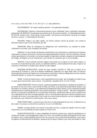 216
en su casa, y no lo son" (Part. IV, tít. XV, ley 1ª). (v. Hijo adulterino.)
*NOTORIAMENTE. De modo manifiesto patente. Con publicidad indudable.
*NOTORIEDAD. Evidencia. Conocimiento general y cierto. Publicidad. Fama, celebridad, nombradía,
popularidad. DE DERECHO. Prueba plena proveniente de un documento auténtico. (v. Notoriedad de hecho.)
DE HECHO. Prueba cierta *hasta donde resulte posible* que procura la declaración concorde de testigos
sinceros y exactos. (v. Notoriedad de Derecho.)
*NOTORIO. Público y de todos sabido. Los hechos notorios relevan de prueba; aun cuando la
dificultad resida en qué ha de entenderse por ello.
*NOVACION. Modo de extinguirse las obligaciones por transformarse, ya variando la deuda,
cambiando el acreedor o por reemplazo del deudor.
*NOVELAS. Se da el nombre de Novelae constitutiones a las ordenanzas y constituciones de algunos
emperadores romanos, posteriores a las leyes que habían publicado los mismos. Las más conocidas, y las que
reciben generalmente este nombre, son las que expidió el emperador Justiniano, después de la promulgación
del Código, del Digesto y de las Instituciones, para decidir las cuestiones que se le presentaban.
*NOVICIO. El que teniendo vocación religiosa concretada con el ingreso en una orden regular, se
encuentra en el período de prueba, previo a su admisión definitiva, a la formulación de los votos. El que en un
convento o monasterio se prepara para abrazar la vida religiosa.
*NOVISIMA RECOPILACION. Cuerpo de leyes español, formado en 1802 por el relator de la
Chancillería de Granada, D. Juan de la Reguera Valdelomar, publicado y en vigor desde 1805. Ha sido por
tanto legislación general de España y de sus posesiones americanas, hasta la independencia de las naciones
del Nuevo Mundo, en cuanto no se opusiera a las Leyes de Indias.
*NUBIL. Se dice de toda persona, y más especialmente de la mujer, que ha llegado a la edad en que
es capaz para la procreación, para casarse: a la pubertad, calculada de los 12 a los 14 años.
*NUDA PROPIEDAD. Para los romanos, la plena propiedad comprendía un complejo de facultades: el
jus utendi (el usar de la cosa), el jus fruendi (a todos sus frutos), el jus abutendi (la potestad de abusar, muy
discutida en su sentido y alcance), el jus disponendi (la disposición sobre el bien) y el jus vindicandi (el poder
reivindicarla de un supuesto propietario o de un injusto poseedor). Cuando el dueño sólo tiene la disposición
del bien y acción para reivindicarla de un extraño que la detenta, cuando pesa sobre la cosa el usufructo de
otro, aquel primero sólo tiene la nuda propiedad; esto es, las atribuciones que hacen relación al dominio, pero
no al goce de la cosa, y una expectativa: la de reunir en su mano el pleno dominio, una vez cumplido el plazo
del usufructo o por sobrevivir al usufructuario, entre otras causas.
*NUDO PROPETARIO. La persona que sólo tiene la nuda propiedad de una cosa, el dominio de un
bien sobre el cual pesa un derecho de usufructo, de uso o de habitación.
*NUERA. La mujer del hijo, con respecto a los padres de éste, y suegros de aquélla, entre los cuales
el parentesco es el de afinidad en primer grado y en línea recta.
*NUEVA RECOPILACION. La obra compiladora de diversos autores que, luego de aprobada por el
Consejo de Castilla, fue promulgada por Felipe II en 1567, con el nombre de Nueva Recopilación de las Leyes
de España, único ensayo legislativo general entre las Leyes de Toro y la Novísima Recopilación, y que vino a
reemplazar al Ordenamiento de Montalvo, dispuesto por los Reyes Católicos y por ellos sancionado en 1484,
 