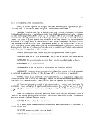 217
con el nombre de Ordenanzas reales de Castilla.
*NUEVO DERECHO. Expresión que sirve para calificar las transformaciones experimentadas por el
Derecho positivo y la evolución de alguna rama jurídica o de determinada institución.
*NULIDAD. Carencia de valor. Falta de eficacia. Incapacidad. Ineptitud. Persona inútil. Inexistencia.
Ilegalidad absoluta de un acto. La nulidad puede resultar de la falta de las condiciones necesarias y relativas,
sea a las cualidades personales de las partes, sea a la esencia del acto; lo cual comprende sobre todo la
existencia de la voluntad y la observancia de las formas prescritas para el acto. Puede resultar también de
una ley. Los jueces no pueden declarar otras nulidades de los actos jurídicos que las expresamente
establecidas en los códigos. ABSOLUTA. La del acto que carece de todo valor jurídico, con excepción de las
reparaciones y consecuencias que por ilícito o dañoso puede originar. DEL MATRIMONIO CIVIL. Declaración
hecha por un juez o tribunal, por la cual se decide que un matrimonio supuesto es inexistente, por adolecer
de alguno de los vicios que lo invalidan, que le impiden crear el nexo conyugal. El estado matrimonial que
carece de validez. Causa que determina tal ineficacia.
*NULLIUS. Dícese de las cosas carentes de dueño y que pertenecen al primer ocupante.
*NULLUM CRIMEN, NULLA POENA SINE PRAEVIA LEGE. Loc. lat. Ningún delito ni pena sin ley previa.
*NUMERARIO. Del número o relativo al mismo. Dinero efectivo; moneda acuñada. (v. Dinero.)
*NUNCUPATIO. Voz lat. Declaración oral.
*NUNCUPATIVO. Se aplica al testamento hecho de viva voz; y también, al abierto.
*NUPCIALIDAD. Proporción de matrimonios en tiempo o lugar determmado. Junto con la natalidad y
la mortalidad, la nupcialidad constituye el índice de mayor relieve en el crecimiento de la población.
*NUPCIAS. Boda o bodas, casamiento; ceremonia matrimonial en su conjunto civil, religioso y de
celebración familiar. Suele usarse de este vocablo para designar el número de matrimonios que ha celebrado
una persona; como primeras nupcias y, mucho más aún, segundas nupcias o ulteriores nupcias.
*Ñ. Dentro del abecedario español, la decimoséptima letra y décimocuarta consonante. Su
peculiaridad y escaso uso la privan de significados jurídicos especiales. Debe advertirse que no es Ñ, sino N
con una raya superpuesta, el valor numérico romano que para unos significa 90.000 y para otros 900.000. (v.
LL y N.)
*ÑAPA. En Cuba, pequeña dádiva que, además de la mercadería, entrega el vendedor por menor al
comprador, por haberle preferido entre los demás, y para convertirlo en cliente habitual. En Colombia y
Venezuela, aldehala, añadidura. También, propina.
*ÑAPANGO. Mulato, mestizo. Voz centroamericana.
*ÑATA. Americanismo figurado para referirse a la muerte, por el sentido recto de la voz relativo a la
persona de nariz chata.
*ÑIFRERIAS. Arcaismo por malos tratos. (v. Sevicia.)
*ÑIQUIÑAQUE. Persona despreciable. Cosa sin valor.
 
