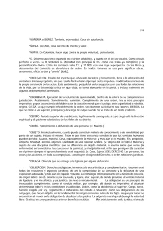 218
*ÑOÑERIA o ÑOÑEZ. Tontería, ingenuidad. Cosa sin substancia.
*ÑUFLA. En Chile, cosa carente de mérito y valor.
*ÑUTIR. En Colombia, hacer algo contra la propia voluntad, protestando.
*O. Décimoctava letra española en el orden alfabético, y cuarta en el de las vocales. Como círculo
perfecto a veces, la O simboliza la eternidad (sin principio ni fin, como ese trazo ya completo) y la
personificación divina. Entre los romanos valía 11; y 11.000, con una raya superpuesta. En los libros y
documentos del comercio es abreviatura de orden. En textos romanos se usa para significar obras,
ornamento, oficio, orden y "omnis" (todo).
*OBCECACION. Estado del espíritu que, ofuscado duradera y tenazmente, lleva a la alteración del
verdadero ánimo o propósito, sin que resulte fácil señalar el porqué de los impulsos, modificadores incluso de
la propia conciencia de los actos. Este sentimiento, perjudicial en los negocios y en casi todas las relaciones
de la vida, por la desventaja crítica en que sitúa, se torna atenuante en lo penal, e incluso eximente en
algunos ordenamientos criminales.
*OBEDIENCIA. Ejecución de la voluntad de quien manda, dentro de la esfera de su competencia o
jurisdicción. Acatamiento. Sometimiento, sumisión. Cumplimiento de una orden, ley u otro precepto
imperativo, ya por la conciencia del deber o por la coacción moral que el castigo, ante la pasividad o rebeldía,
origina. CIEGA. La que cumple inflexiblemente la orden, sin examinar su licitud ni sus razones. DEBIDA. La
que se rinde a un superior jerárquico y descarga de culpa cuando no se trata de un delito evidente.
*OBISPO. Prelado superior de una diócesis, legítimamente consagrado, a cuyo cargo está la dirección
espiritual y el gobierno eclesiástico de los fieles de su distrito.
*OBITO. Fallecimiento o defunción de una persona. (v. Muerte.)
*OBJETO. Intelectualmente, cuanto puede constituir materia de conocimiento o de sensibilidad por
parte de un sujeto, incluso él mismo. Todo lo que tiene existencia sensible;lo que los sentidos humanos
pueden percibir. Asunto, materia. Cosa, especialmente la material; y más aún si es mueble. Fin, propósito,
empeño, finalidad, intento, objetivo. Contenido de una relación jurídica. (v. Objeto del Derecho.) Materia y
sujeto de una disciplina científica; que se diferencia en objeto material, o asunto sobre que versa (la
enfermedad en la medicina; los cuerpos en la química), y el objeto formal, el fin que persiguen (la curación
en el primer ejemplo; el aprovechamiento en el segundo). (v. Cosa, Sujeto.) DEL DERECHO. Las personas, las
cosas y las acciones, en toda su complejidad, constituyen el objeto del Derecho, o de las relaciones jurídicas.
*OBLADA. Ofrenda que se entrega a la Iglesia por alguna defunción.
*OBLIGACION. Derecho y obligación, términos a la vez antitéticos y complementarios, resumen en sí
todas las relaciones y aspectos jurídicos; de ahí la complejidad de su concepto y la dificultad de una
exposición adecuada, y más aún en espacio reducido. La etimología orienta bastante en la noción de esta voz,
de origen latino: de ob, delante o por causa de, y ligare, atar, sujetar, de donde proviene el sentido msterial
de ligadura; y el metáforico, y ya jurídico, de nexo o vínculo moral. La obligación es un precepto de
inexcusable cumplimiento; como el servicio militar, por ejemplo, allí donde es imperativo al alcanzar
determinada edad y en las condiciones establecidas. Deber, como la obediencia al superior. Carga, tarea,
función exigida por ley, reglamento o naturaleza del estado o situación; como las obligaciones de los
cónyuges, que no son objeto, en lo fundamental de ningún convenio; o las de los hijos, en que por nacer se
encuentran al menos en la obligación de obedecer a los padres. La exigencia moral que debe regir la voluntad
libre. Gratitud o correspondencia ante un beneficio recibido. Más estrictamente, en lo jurídico, el vínculo
 