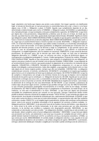 219
legal, voluntario o de hecho que impone una acción o una omisión. Con mayor sujeción a la clasificación
legal: el vínculo de Derecho por el cual una persona es constreñida hacia otra a dar, a hacer o a no hacer
alguna cosa. A DIA. v. Obligación a plazo. A PLAZO. Aquella cuyo cumplimiento depende de un día,
determinado o indeterminado, pero cierto. A TERMINO. v. Obligación a plazo. ACCESORIA. La subordinada a
otra, llamada principal, o la que acompaña a ésta para complemento o garantía. ALTERNATIVA. La que tiene
por objeto dos o más prestaciones, independientes y distintas unas de otras en el título, de modo que la
elección, que debe hacerse entre ellas, quede desde el principio indeterminada. APLAZADA. Significa lo mismo
que obligación a plazo. BAJO CONDICION RESOLUTORIA. Es aquella en que las partes subordinan a un hecho
futuro e incierto la resolución de un derecho adquirido. BAJO CONDICION SUSPENSIVA. La que debe existir, o
no, según que un acontecimiento futuro e incierto suceda o no suceda. BILATERAL. v. Obligación recíproca.
CIVIL. En el Derecho Romano, la obligación cuya validez estaba reconocida y se encontraba sancionada por
una acción a favor del acreedor. En la época justinianea, la obligación sancionada por el Derecho Civil, en
oposición del Derecho pretorio. La que da derecho a exigir su cumplimiento; la que permite ejercer una
acción en caso de incumplimiento, ya para restablecer la situación o para obtener el resarcimiento
consiguiente. La exigible legalmente, pero no valedera en conciencia. COMPUESTA. La que consta de diversas
prestaciones, de ejecución única, por la elección que entre ellas se haga, en cuyo caso se denomina
obligación alternativa (v.). COMUN. La que, en concurso con otras, no goza de preferencia alguna, en
contraposición a la obligación privilegiada (v. Común, Crédito quirografario, Prelación de créditos, Privilegio).
CON CLAUSULA PENAL. Aquella en que una persona, para asegurar el cumplimiento de una obligación, se
sujeta a una pena o multa en caso de retardar o de no ejecutar lo debido. CONDICIONAL. La que depende de
un acontecimiento futuro e incierto, que puede producir la adquisición de un derecho o la resolución del ya
adquirido. CONJUNTIVA o CONJUNTA. Variedad de las obligaciones compuestas (v.), en que un mismo
deudor está obligado a varias prestaciones, todas ellas exigibles, y que guardan cierta relación entre sí o han
sido objeto de un mismo negocio jurídico, siempre que ello sea compatible. CONTRACTUAL. La obligación
establecida por convenio; el contrato, sencillamente. DE BUENA FE. La fundada en el respeto que la palabra
ajena merece y en el compromiso de honor que la dada por uno impone. DE ESTRICTO DERECHO. La que ha
de cumplirse e interpretarse con arreglo a los términos mismos de la ley que la impone o de la voluntad
declarada de las partes que la constituyen. (v. Obligación de buena fe.) DE DAR. Aquella por la cual uno se
compromete a entregar una cosa a otro, o a transmitirle un derecho. DE HACER. Aquella cuyo objeto consiste
en realizar un acto o en prestar un servicio. DE NO DAR. Modalidad de la negativa de no hacer, concretada a
la abstención de la entrega de una cosa determinada. DE NO HACER. La que constriñe a abstenerse de
realizar algo o de prestar algún servicio; y también la que prohibe entregar una cosa. DE TRACTO SUCESIVO.
La que envuelve prestaciones prolongadas necesariamente en el tiempo; como las de trabajo, sociedad,
arrendamiento. DE TRACTO UNICO. Aquella en que el cumplimiento es instantáneo, de modo tal que, de no
realizarze, se está ante el desistimiento o la mora. DIVISIBLE. La que tiene por objeto una prestación
susceptible de cumplimiento parcial, por consistir en una ejecución, entrega o abstención donde resulte
posible la división material o mental de lo exigible del deudor. FACULTATIVA. La que teniendo por objeto una
sola prestación, da al deudor la facultad de sustituirla por otra, expresamente determinada. ILIQUIDA. La que
recae sobre sumas de dinero o cosas que no están determinadas, o cuya prestación sólo cabe fijar mediante
estimación o avalúo. PERFECTA. La no exigible legal ni judicialmente, porque sólo constituye constreñimiento
moral; como la de socorrer al prójimo necesitado o la de agradecer los servicios y favores recibidos. (v.
Obligación perfecta.) IMPOSIBLE. La de ejecución fuera de los medios o fuerzas del hombre, o por absurda en
sí; como serían la de evitar un hecho consumado, la de volar unas personas por sus solos elementos
naturales, la de derribar una cordillera y cualquiera otro despropósito parecido. INDIVIDUAL. La que
comprende un solo deudor y un solo acreedor. "Las obligaciones divisibles, cuando hay un solo acreedor y un
solo deudor, deben cumplirse como si fuesen obllgaciones indivisibles". INDIVISlBLE. La que tiene por objeto
una prestación (un hecho, una abstención o una cosa) que no puede ser cumplida sino por entero, por no
admitir división material ni intelectual. LICITA. La conforme a la ley y a las buenas costumbres. LITERAL. La
que consta por escrito. MANCOMUNADA. En sentido amplio, la obligación colectiva; o sea, aquella en la cual
existe pluralidad de deudores o de acreedores, o de ambas categorías de sujetos. MERCANTIL. La prestación,
entrega o abstención debida por el deudor o exigible por el acreedor cuando constituye acto de comercio (v.).
 