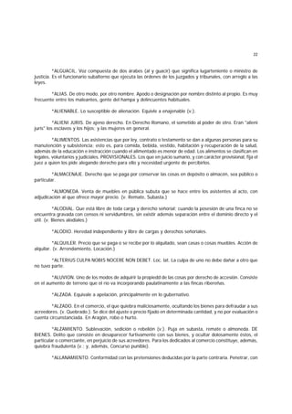 22
*ALGUACIL. Voz compuesta de dos árabes (al y guacir) que significa lugarteniente o ministro de
justicia. Es el funcionario subalterno que ejecuta las órdenes de los juzgados y tribunales, con arreglo a las
leyes.
*ALIAS. De otro modo, por otro nombre. Apodo o designación por nombre distinto al propio. Es muy
frecuente entre los maleantes, gente del hampa y delincuentes habituales.
*ALIENABLE. Lo susceptible de alienación. Equivle a enajenable (v.).
*ALIENI JURIS. De ajeno derecho. En Derecho Romano, el sometido al poder de otro. Eran "alieni
juris" los esclavos y los hijos; y las mujeres en general.
*ALIMENTOS. Las asistencias que por ley, contrato o testamento se dan a algunas personas para su
manutención y subsistencia; esto es, para comida, bebida, vestido, habitación y recuperación de la salud,
además de la educación e instracción cuando el alimentado es menor de edad. Los alimentos se clasifican en
legales, voluntarios y judiciales. PROVISIONALES. Los que en juicio sumario, y con carácter provisional, fija el
juez a quien los pide alegando derecho para ello y necesidad urgente de percibirlos.
*ALMACENAJE. Derecho que se paga por conservar las cosas en depósito o almacén, sea público o
particular.
*ALMONEDA. Venta de muebles en pública subuta que se hace entre los asistentes al acto, con
adjudicación al que ofrece mayor precio. (v. Remate, Subasta.)
*ALODIAL. Que está libre de toda carga y derecho señorial; cuando la posesión de una finca no se
encuentra gravada con censos ni servidumbres, sin existir además separación entre el dominio directo y el
útil. (v. Bienes alodiales.)
*ALODIO. Heredad independiente y libre de cargas y derechos señoriales.
*ALQUILER. Precio que se paga o se recibe por lo alquilado, sean casas o cosas muebles. Acción de
alquilar. (v. Arrendamiento, Locación.)
*ALTERIUS CULPA NOBIS NOCERE NON DEBET. Loc. lat. La culpa de uno no debe dañar a otro que
no tuvo parte.
*ALUVION. Uno de los modos de adquirir la propiedd de las cosas por derecho de accesión. Consiste
en el aumento de terreno que el río va incorporando paulatinamente a las fincas ribereñas.
*ALZADA. Equivale a apelación, principalmente en lo gubernativo.
*ALZADO. En el comercio, el que quiebra maliciosamente, ocultando los bienes para defraudar a sus
acreedores. (v. Quebrado.). Se dice del ajuste o precio fijado en determinada cantidad, y no por evaluación o
cuenta circunstanciada. En Aragón, robo o hurto.
*ALZAMIENTO. Sublevación, sedición o rebelión (v.). Puja en subasta, remate o almoneda. DE
BIENES. Delito que consiste en desaparecer furtivamente con sus bienes, y ocultar dolosamente éstos, el
particular o comerciante, en perjuicio de sus acreedores. Para los dedicados al comercio constituye, además,
quiebra fraudulenta (v.; y, además, Concurso punible).
*ALLANAMIENTO. Conformidad con las pretensiones deducidas por la parte contraria. Penetrar, con
 