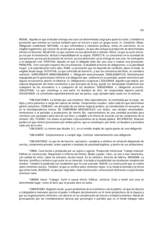 220
MODAL. Aquella en que el deudor entrega una cosa con determinada carga para quien la recibe; o también la
prestación que entraña un servicio también para un tercero o para un grupo social. (v. Condición, Modo,
Obligación condicional. NATURAL. La que refiriéndose a relaciones jurídicas, lícitas en conciencia, no es
exigible legalmente, por carecer de acción que la ampare, sin que ello excluya la producción de determinados
efectos en Derecho. NEGATIVA. La que consiste en una abstención u omisión. NULA. La que no surte efecto,
ya sea por la inexistencia, ilicitud o imposibilidad de su objeto. PERFECTA. La consistente en la actividad de
una persona, ya sea una prestación de servicio, ya una abstención, ya la entrega de una cosa. Se contrapone
a la obligación real. POSITIVA. Aquella en que el obligado debe dar una cosa o realizar una prestación.
PRINCIPAL. Este concepto requiere dos circunstancias: la dualidad al menos de obligaciones, o su pluralidad
mayor; y la subordinación entre ellas. PURA. La prestación que no depende de condición, plazo ni modo; la
exigible desde luego. PUTATIVA. La que contraida de buena fe, y aun sin constancia del título, se considera
existente. SIMPLEMENTE MANCOMUNADA, v. Obligación mancomunada. SINALAGMATICA. Denominación
impugnada por lo general para referirse a la obligación que, unilateral en un principio, puede convertirse por
alguna circunstancia ulterior en bilateral. (v. Obligaciones recíprocas.) SOLIDARIA. Aquella cuyo objeto, por
expresa disposición del título constitutivo o por precepto de la ley, puede ser demandado totalmente por
cualquiera de los acreedores o a cualquiera de los deudores. SUBSIDIARIA. v. Obligación accesoria.
UNILATERAL. La que constituye a una parte en deudora de otra, sin reciprocidad siquiera parcial.
VOLUNTARIA. La constituida espontáneamente por las partes, cuyo ejemplo típico suele ser el contrato.
*OBLIGACIONES. La familia que uno mantiene. Más especialmente, la constituida por la mujer, los
hijos y otros parientes a cargo del cabeza de familia. Compromisos sociales; sobre todo los que determinan
gastos suntuarios. CONEXAS. Las derivadas de un mismo negocio jurídico, ya consideradas en una parte, ya
en la interdependencia mutua. DE COMPAÑIAS MERCANTILES. Los títulos, casi siempre amortizables,
nominativos o al portador y productores de interés fijo, representativos de una cantidad prestada para
constituir una sociedad o para otro de sus fines, y exigible a la misma de acuerdo con las condiciones de la
emisión. DEL TESORO. Los títulos al portador representativos de la deuda pública. RECIPROCAS. Relación
jurídica en que existen prestaciones por ambas partes, que se constituyen, por tanto, en deudora y acreedora
cada una de la otra.
*OBLIGADO. Lo mismo que deudor (v.), en el sentido amplio de sujeto pasivo de una obligación.
*OBLIGARSE. Comprometerse a cumplir algo. Contraer voluntariamente una obligación.
*OBLIGATORIO. Lo que ha de hacerse, ejecutarse, cumplirse u omitirse en virtud de disposición de
una ley, compromiso privado, orden superior o mandato de autoridad legítima, y dentro de sus atribuciones.
*OBRA. Cosa hecha o producida por un sujeto o agente. Producción intelectual. Trabajo material.
Edificio en construcción. Reparación o reforma del mismo. Medio o poder. Libro, en uno o más volúmenes,
con unidad de tema. Labor de artesano. Acción moral. En lo canónico, derecho de fábrica. ANONIMA. La
literaria, científica o artística cuyo autor no es conocido; o la dada a la publicidad con ocultación completa del
nombre. También la publicada con seudónimo que no está aclarado. NUEVA, La construcción que se realiza
sobre cimientos nuevos. También, la que se verifica sobre cimientos viejos, si se muda la fachada y la forma
que antes tenía. RUINOSA. La que por vieja data, mala construcción, conservación deficiente o causa fortuita
amenaza ruina.
*OBRAR. Hacer. Trabajar. Surtir o causar efecto. Edificar, construir. Estar o existir una cosa en
determinado lugar; como al decir que la prueba obra en autos.
*OBRERISMO. Régimen social, ya por predominio de lo económico o de lo político, en que los obreros
o trabajadores manuales ejercen el poder o influyen decisivamente en él como productores de la riqueza y
por sus organizaciones eficientes. Los obreros en su consideración de fuerza o entidad económica. Alarde de
preocupación por las reivindicaciones obreras por personajes o partidos que en el fondo halagan tales
 