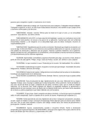 221
pasiones para conquistar el poder o mantenerse en el mismo.
*OBRERO. Quien obra o trabaja. ant. El que hacía una cosa cualquiera. Trabajador manual retribuido.
Trabajador en general; es decir, no sólo el que realiza labores mecánicas, sino también el que cumple tareas
o funciones intelectuales y de dirección.
*OBSCENIDAD. Impudor. Lascivia. Ofensa para la moral en lo que al sexo y a la sensualidad
concierne. Cosa obscena; sea dicho o hecho.
*OBSCURIDAD DE LAS LEYES. La mala redacción del legislador, cuando cree confusiones acerca del
alcance de un texto positivo, no excusa a los jueces de su aplicación. Cuentan para ello con la libertad
interpretativa máxima; y, de refugiarse en la obscuridad legal, para no dictar resolución, incurren en
responsabilidad penal.
*OBSTRUCCION. Impedimento para la acción o la función. Obstáculo que impide la circulación o el
curso de algo. En Derecho Político, y con referencia a las asambleas deliberantes en especial, se expresa con
esta palabra los obstáculos y dilaciones que los grupos, minorías o partidos disidentes con el gobierno,
oponen a la labor de éste, principalmente en el Parlamento, a fin de impedir la marcha normal de los debates
y el desenvolvimiento de las reformas legislativas.
*OCASION. Oportunidad. Comodidad o coyuntura favorable para algo, sea bueno o malo, desde el
punto de vista de cada agente. Peligro, riesgo. Causa de hecho o acción. ant. Defecto o vicio corporal.
*OCASIONAL. Lo que ocasiona o causa. Producido por la ocasión. Sin habitualidad. Por accidente.
*OCIOSIDAD. Estado del que no quiere, no puede o no tiene por qué trabajar. Inactividad. Descanso.
Holgazanería. Pérdida o derroche del tiempo.
*OCLOCRACIA. Gobierno de la plebe. Influjo decisivo de la multitud o de las turbas en la vida pública.
Constituye una degeneración de la democracia.
*OCULTACION. Escondimiento. Encubrimiento. Disimulo. Silencio; reserva de lo que se podía o debía
manifestar.
*OCUPACION. Toma de posesión de algo. Apoderamiento de una cosa. Obtención de su cargo o
dignidad. Trabajo; tarea. Encargo o cuidado que no deja tiempo libre. Oficio, profesión. Hecho de habitar en
una casa. Acción de llenar un lugar. Conquista de una plaza, territorio o país, que es modo de adquirir
soberanía. En el Derecho Civil, modo originario de adquirir la propiedad mediante la aprehensión o
apoderamiento de una cosa que carece de dueño, por no haberlo tenido nunca, por haber hecho abandono
de la misma su último propietario o por haber fallecido éste sin herederos.
*OCUPANTE. El que ocupa. Quien conquista una plaza o territorio. La fuerza que ejerce la autoridad
sobre el suelo conquistado. Quien se apodera de lo carente de dueño. Propietario por ocupación (v.).
*OCUPAR. Tomar posesión de una cosa. Apoderarse de un bien. Conquistar una posición, una plaza,
un país. Lograr un empleo o Cargo. Conseguir un mayorazgo. Poner algo que cubra un espacio vacío. Habitar
una casa; vivir en ella como inquilino o usuario. Dar trabajo; señalar tarea. Dar motivo de pensamiento o
preocupación. Estorbar, molestar.
*OCURRENCIA. Suceso, acontecimiento, ocasión o encuentro fortuito. Hecho o declaración
inesperada y por lo general ingeniosa. DE ACREEDORES. Juicio que éstos siguen entre sí para cobrarse de los
bienes del deudor que hizo concurso, y repartírselos entre ellos.
 